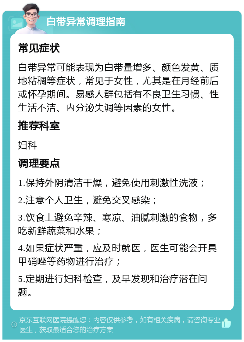 白带异常调理指南 常见症状 白带异常可能表现为白带量增多、颜色发黄、质地粘稠等症状，常见于女性，尤其是在月经前后或怀孕期间。易感人群包括有不良卫生习惯、性生活不洁、内分泌失调等因素的女性。 推荐科室 妇科 调理要点 1.保持外阴清洁干燥，避免使用刺激性洗液； 2.注意个人卫生，避免交叉感染； 3.饮食上避免辛辣、寒凉、油腻刺激的食物，多吃新鲜蔬菜和水果； 4.如果症状严重，应及时就医，医生可能会开具甲硝唑等药物进行治疗； 5.定期进行妇科检查，及早发现和治疗潜在问题。