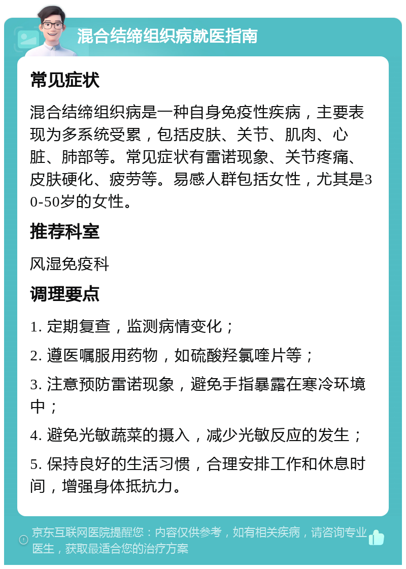 混合结缔组织病就医指南 常见症状 混合结缔组织病是一种自身免疫性疾病，主要表现为多系统受累，包括皮肤、关节、肌肉、心脏、肺部等。常见症状有雷诺现象、关节疼痛、皮肤硬化、疲劳等。易感人群包括女性，尤其是30-50岁的女性。 推荐科室 风湿免疫科 调理要点 1. 定期复查，监测病情变化； 2. 遵医嘱服用药物，如硫酸羟氯喹片等； 3. 注意预防雷诺现象，避免手指暴露在寒冷环境中； 4. 避免光敏蔬菜的摄入，减少光敏反应的发生； 5. 保持良好的生活习惯，合理安排工作和休息时间，增强身体抵抗力。