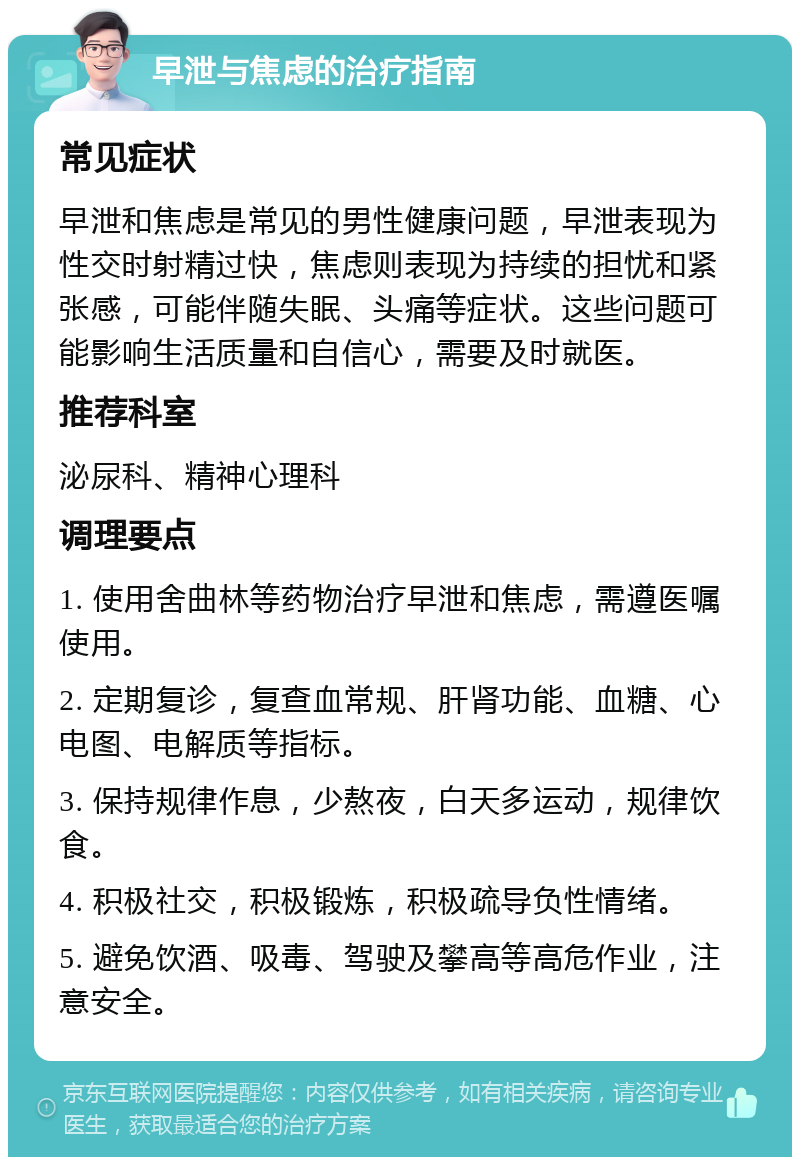 早泄与焦虑的治疗指南 常见症状 早泄和焦虑是常见的男性健康问题，早泄表现为性交时射精过快，焦虑则表现为持续的担忧和紧张感，可能伴随失眠、头痛等症状。这些问题可能影响生活质量和自信心，需要及时就医。 推荐科室 泌尿科、精神心理科 调理要点 1. 使用舍曲林等药物治疗早泄和焦虑，需遵医嘱使用。 2. 定期复诊，复查血常规、肝肾功能、血糖、心电图、电解质等指标。 3. 保持规律作息，少熬夜，白天多运动，规律饮食。 4. 积极社交，积极锻炼，积极疏导负性情绪。 5. 避免饮酒、吸毒、驾驶及攀高等高危作业，注意安全。