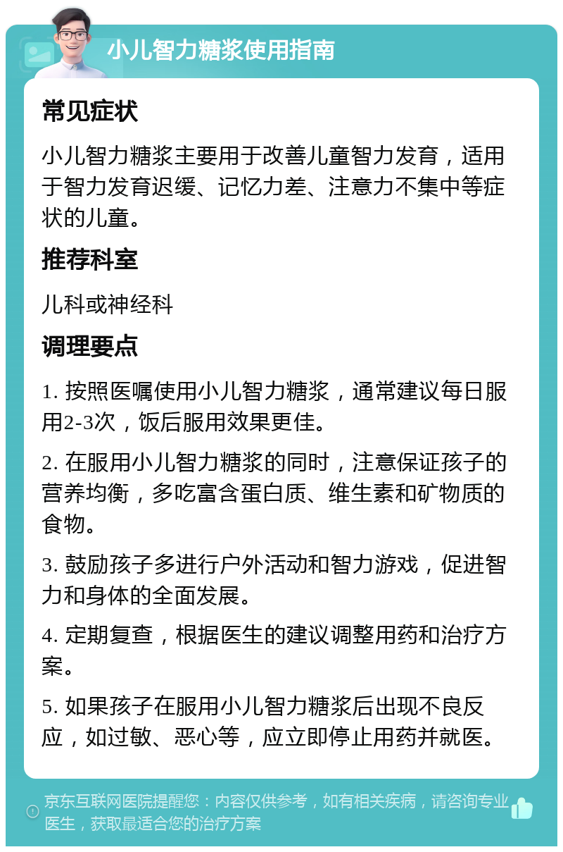 小儿智力糖浆使用指南 常见症状 小儿智力糖浆主要用于改善儿童智力发育，适用于智力发育迟缓、记忆力差、注意力不集中等症状的儿童。 推荐科室 儿科或神经科 调理要点 1. 按照医嘱使用小儿智力糖浆，通常建议每日服用2-3次，饭后服用效果更佳。 2. 在服用小儿智力糖浆的同时，注意保证孩子的营养均衡，多吃富含蛋白质、维生素和矿物质的食物。 3. 鼓励孩子多进行户外活动和智力游戏，促进智力和身体的全面发展。 4. 定期复查，根据医生的建议调整用药和治疗方案。 5. 如果孩子在服用小儿智力糖浆后出现不良反应，如过敏、恶心等，应立即停止用药并就医。