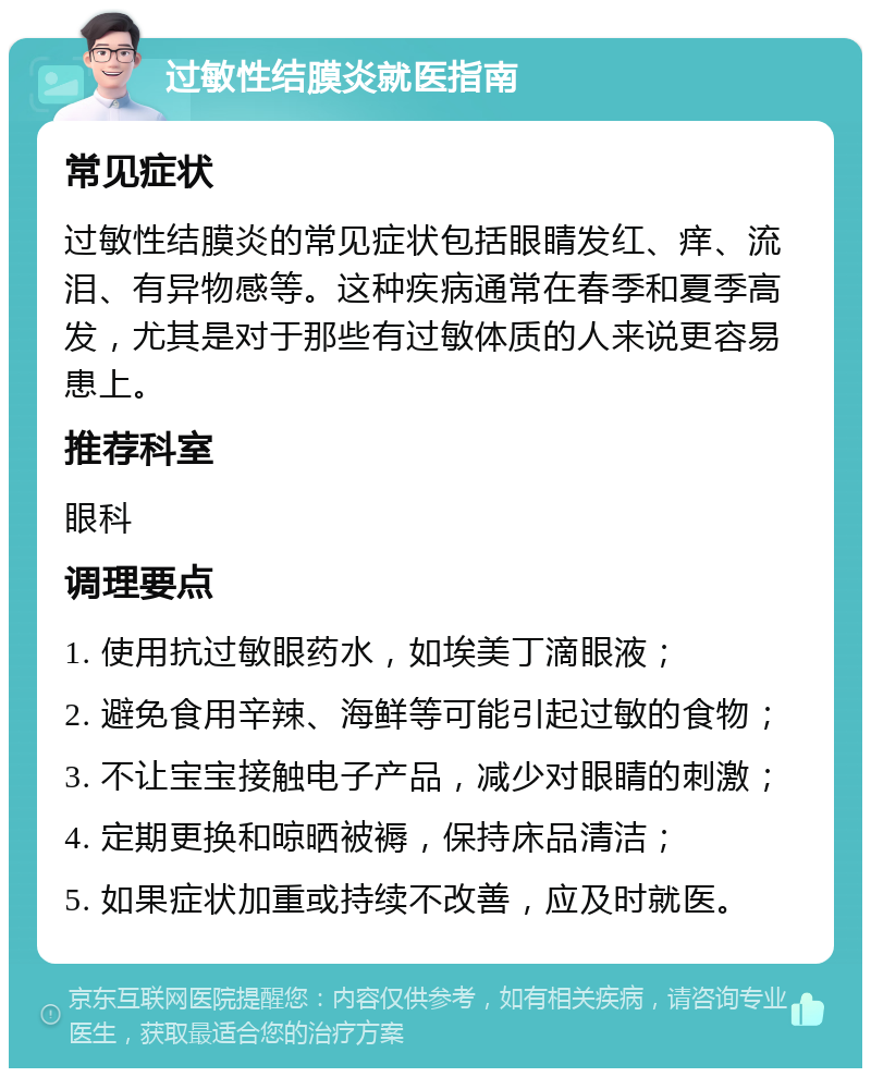 过敏性结膜炎就医指南 常见症状 过敏性结膜炎的常见症状包括眼睛发红、痒、流泪、有异物感等。这种疾病通常在春季和夏季高发，尤其是对于那些有过敏体质的人来说更容易患上。 推荐科室 眼科 调理要点 1. 使用抗过敏眼药水，如埃美丁滴眼液； 2. 避免食用辛辣、海鲜等可能引起过敏的食物； 3. 不让宝宝接触电子产品，减少对眼睛的刺激； 4. 定期更换和晾晒被褥，保持床品清洁； 5. 如果症状加重或持续不改善，应及时就医。