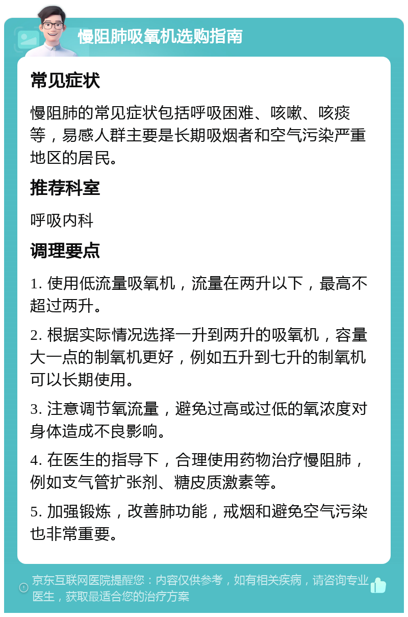 慢阻肺吸氧机选购指南 常见症状 慢阻肺的常见症状包括呼吸困难、咳嗽、咳痰等，易感人群主要是长期吸烟者和空气污染严重地区的居民。 推荐科室 呼吸内科 调理要点 1. 使用低流量吸氧机，流量在两升以下，最高不超过两升。 2. 根据实际情况选择一升到两升的吸氧机，容量大一点的制氧机更好，例如五升到七升的制氧机可以长期使用。 3. 注意调节氧流量，避免过高或过低的氧浓度对身体造成不良影响。 4. 在医生的指导下，合理使用药物治疗慢阻肺，例如支气管扩张剂、糖皮质激素等。 5. 加强锻炼，改善肺功能，戒烟和避免空气污染也非常重要。