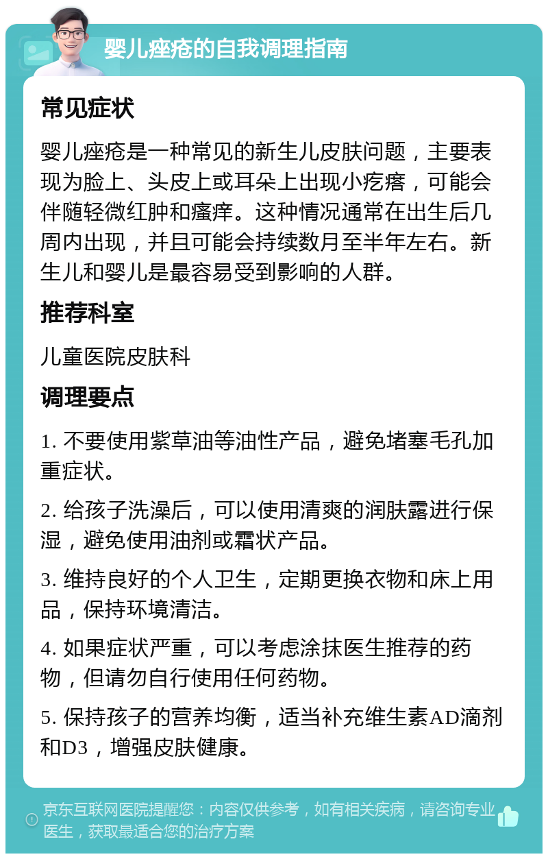 婴儿痤疮的自我调理指南 常见症状 婴儿痤疮是一种常见的新生儿皮肤问题，主要表现为脸上、头皮上或耳朵上出现小疙瘩，可能会伴随轻微红肿和瘙痒。这种情况通常在出生后几周内出现，并且可能会持续数月至半年左右。新生儿和婴儿是最容易受到影响的人群。 推荐科室 儿童医院皮肤科 调理要点 1. 不要使用紫草油等油性产品，避免堵塞毛孔加重症状。 2. 给孩子洗澡后，可以使用清爽的润肤露进行保湿，避免使用油剂或霜状产品。 3. 维持良好的个人卫生，定期更换衣物和床上用品，保持环境清洁。 4. 如果症状严重，可以考虑涂抹医生推荐的药物，但请勿自行使用任何药物。 5. 保持孩子的营养均衡，适当补充维生素AD滴剂和D3，增强皮肤健康。