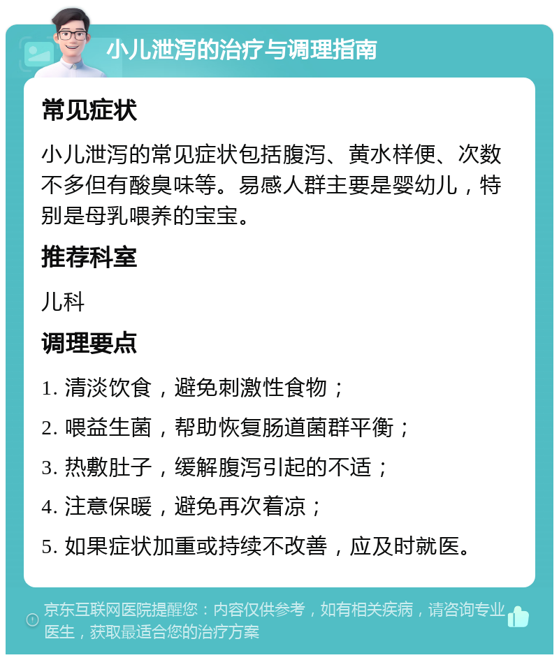 小儿泄泻的治疗与调理指南 常见症状 小儿泄泻的常见症状包括腹泻、黄水样便、次数不多但有酸臭味等。易感人群主要是婴幼儿，特别是母乳喂养的宝宝。 推荐科室 儿科 调理要点 1. 清淡饮食，避免刺激性食物； 2. 喂益生菌，帮助恢复肠道菌群平衡； 3. 热敷肚子，缓解腹泻引起的不适； 4. 注意保暖，避免再次着凉； 5. 如果症状加重或持续不改善，应及时就医。