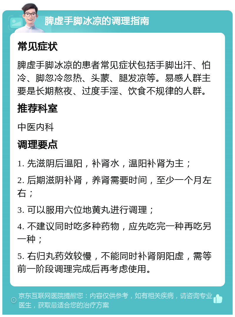 脾虚手脚冰凉的调理指南 常见症状 脾虚手脚冰凉的患者常见症状包括手脚出汗、怕冷、脚忽冷忽热、头蒙、腿发凉等。易感人群主要是长期熬夜、过度手淫、饮食不规律的人群。 推荐科室 中医内科 调理要点 1. 先滋阴后温阳，补肾水，温阳补肾为主； 2. 后期滋阴补肾，养肾需要时间，至少一个月左右； 3. 可以服用六位地黄丸进行调理； 4. 不建议同时吃多种药物，应先吃完一种再吃另一种； 5. 右归丸药效较慢，不能同时补肾阴阳虚，需等前一阶段调理完成后再考虑使用。