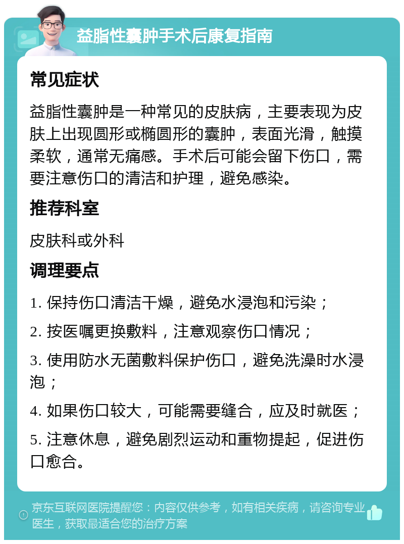 益脂性囊肿手术后康复指南 常见症状 益脂性囊肿是一种常见的皮肤病，主要表现为皮肤上出现圆形或椭圆形的囊肿，表面光滑，触摸柔软，通常无痛感。手术后可能会留下伤口，需要注意伤口的清洁和护理，避免感染。 推荐科室 皮肤科或外科 调理要点 1. 保持伤口清洁干燥，避免水浸泡和污染； 2. 按医嘱更换敷料，注意观察伤口情况； 3. 使用防水无菌敷料保护伤口，避免洗澡时水浸泡； 4. 如果伤口较大，可能需要缝合，应及时就医； 5. 注意休息，避免剧烈运动和重物提起，促进伤口愈合。