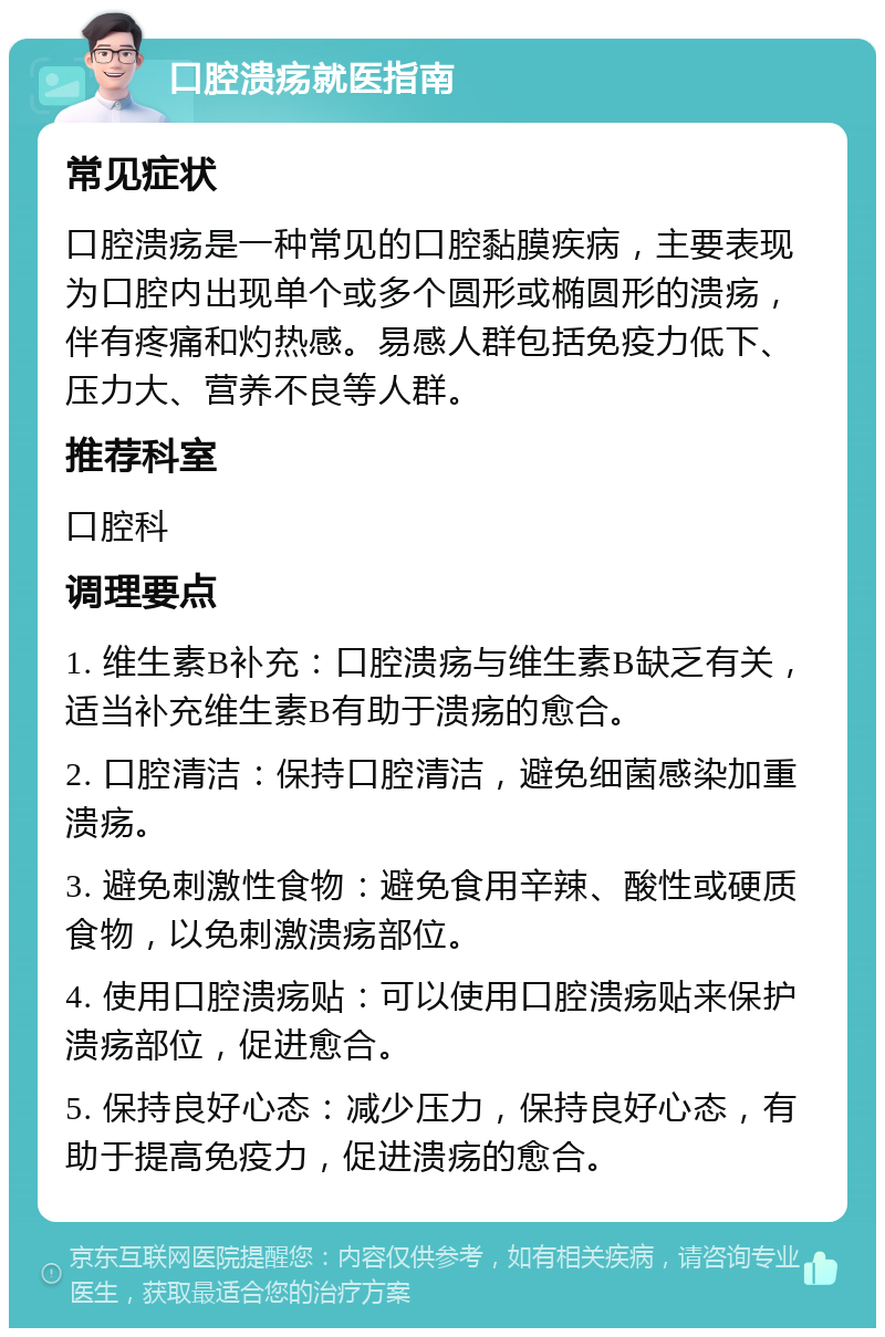 口腔溃疡就医指南 常见症状 口腔溃疡是一种常见的口腔黏膜疾病，主要表现为口腔内出现单个或多个圆形或椭圆形的溃疡，伴有疼痛和灼热感。易感人群包括免疫力低下、压力大、营养不良等人群。 推荐科室 口腔科 调理要点 1. 维生素B补充：口腔溃疡与维生素B缺乏有关，适当补充维生素B有助于溃疡的愈合。 2. 口腔清洁：保持口腔清洁，避免细菌感染加重溃疡。 3. 避免刺激性食物：避免食用辛辣、酸性或硬质食物，以免刺激溃疡部位。 4. 使用口腔溃疡贴：可以使用口腔溃疡贴来保护溃疡部位，促进愈合。 5. 保持良好心态：减少压力，保持良好心态，有助于提高免疫力，促进溃疡的愈合。