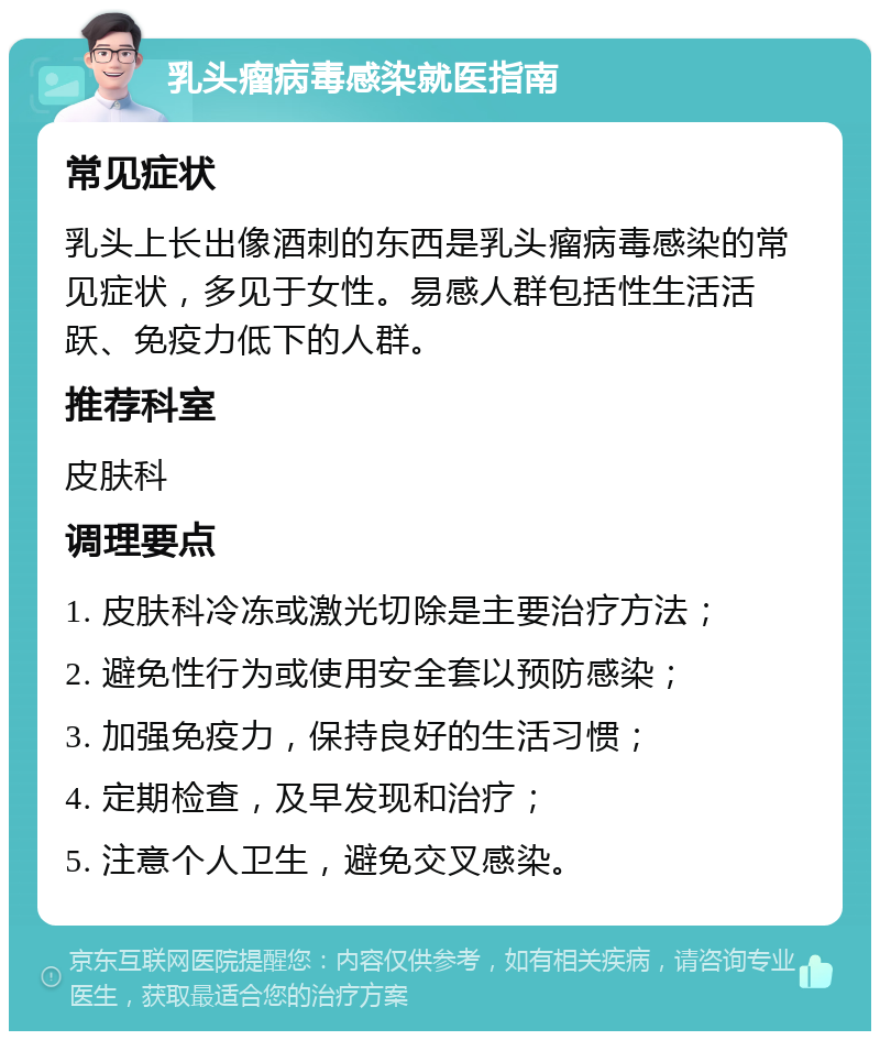 乳头瘤病毒感染就医指南 常见症状 乳头上长出像酒刺的东西是乳头瘤病毒感染的常见症状，多见于女性。易感人群包括性生活活跃、免疫力低下的人群。 推荐科室 皮肤科 调理要点 1. 皮肤科冷冻或激光切除是主要治疗方法； 2. 避免性行为或使用安全套以预防感染； 3. 加强免疫力，保持良好的生活习惯； 4. 定期检查，及早发现和治疗； 5. 注意个人卫生，避免交叉感染。