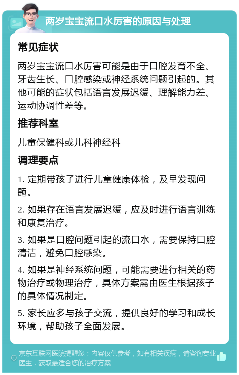 两岁宝宝流口水厉害的原因与处理 常见症状 两岁宝宝流口水厉害可能是由于口腔发育不全、牙齿生长、口腔感染或神经系统问题引起的。其他可能的症状包括语言发展迟缓、理解能力差、运动协调性差等。 推荐科室 儿童保健科或儿科神经科 调理要点 1. 定期带孩子进行儿童健康体检，及早发现问题。 2. 如果存在语言发展迟缓，应及时进行语言训练和康复治疗。 3. 如果是口腔问题引起的流口水，需要保持口腔清洁，避免口腔感染。 4. 如果是神经系统问题，可能需要进行相关的药物治疗或物理治疗，具体方案需由医生根据孩子的具体情况制定。 5. 家长应多与孩子交流，提供良好的学习和成长环境，帮助孩子全面发展。