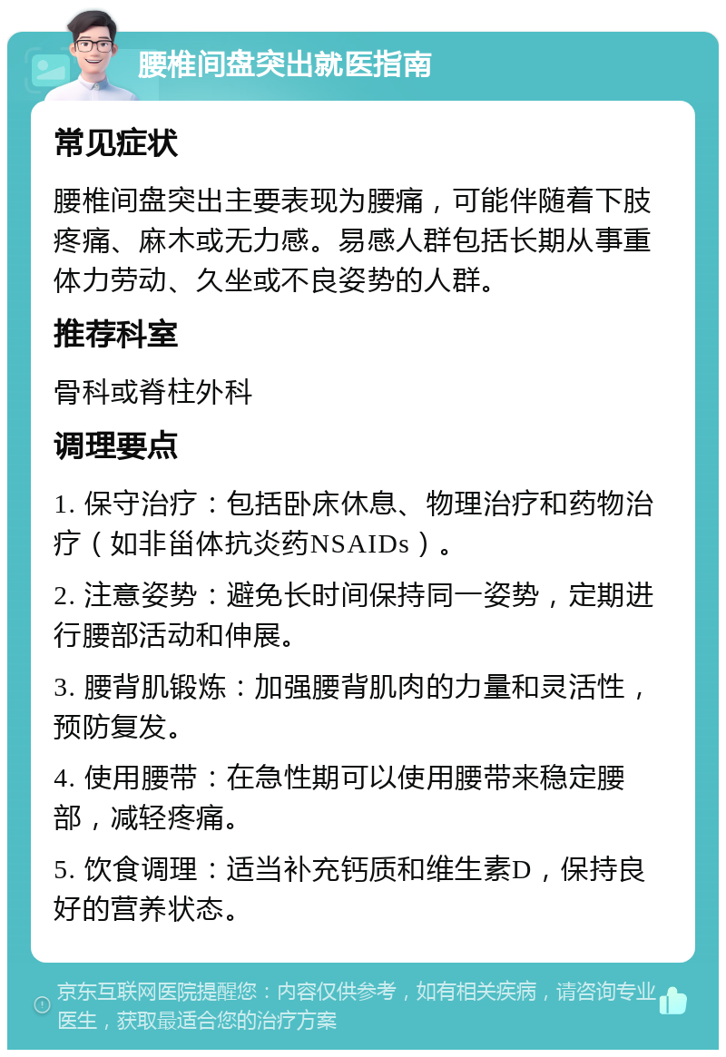 腰椎间盘突出就医指南 常见症状 腰椎间盘突出主要表现为腰痛，可能伴随着下肢疼痛、麻木或无力感。易感人群包括长期从事重体力劳动、久坐或不良姿势的人群。 推荐科室 骨科或脊柱外科 调理要点 1. 保守治疗：包括卧床休息、物理治疗和药物治疗（如非甾体抗炎药NSAIDs）。 2. 注意姿势：避免长时间保持同一姿势，定期进行腰部活动和伸展。 3. 腰背肌锻炼：加强腰背肌肉的力量和灵活性，预防复发。 4. 使用腰带：在急性期可以使用腰带来稳定腰部，减轻疼痛。 5. 饮食调理：适当补充钙质和维生素D，保持良好的营养状态。