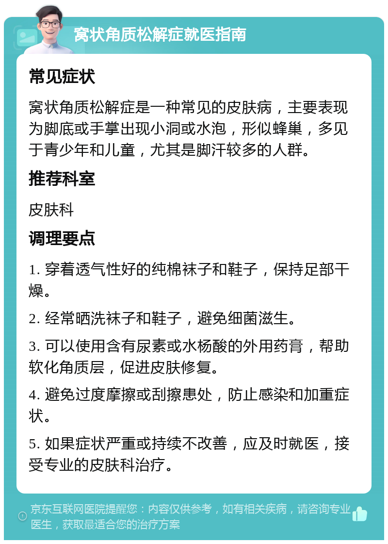 窝状角质松解症就医指南 常见症状 窝状角质松解症是一种常见的皮肤病，主要表现为脚底或手掌出现小洞或水泡，形似蜂巢，多见于青少年和儿童，尤其是脚汗较多的人群。 推荐科室 皮肤科 调理要点 1. 穿着透气性好的纯棉袜子和鞋子，保持足部干燥。 2. 经常晒洗袜子和鞋子，避免细菌滋生。 3. 可以使用含有尿素或水杨酸的外用药膏，帮助软化角质层，促进皮肤修复。 4. 避免过度摩擦或刮擦患处，防止感染和加重症状。 5. 如果症状严重或持续不改善，应及时就医，接受专业的皮肤科治疗。