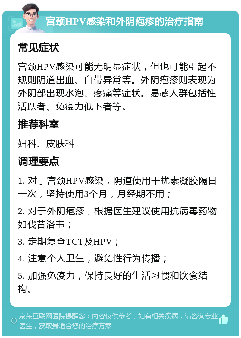 宫颈HPV感染和外阴疱疹的治疗指南 常见症状 宫颈HPV感染可能无明显症状，但也可能引起不规则阴道出血、白带异常等。外阴疱疹则表现为外阴部出现水泡、疼痛等症状。易感人群包括性活跃者、免疫力低下者等。 推荐科室 妇科、皮肤科 调理要点 1. 对于宫颈HPV感染，阴道使用干扰素凝胶隔日一次，坚持使用3个月，月经期不用； 2. 对于外阴疱疹，根据医生建议使用抗病毒药物如伐昔洛韦； 3. 定期复查TCT及HPV； 4. 注意个人卫生，避免性行为传播； 5. 加强免疫力，保持良好的生活习惯和饮食结构。