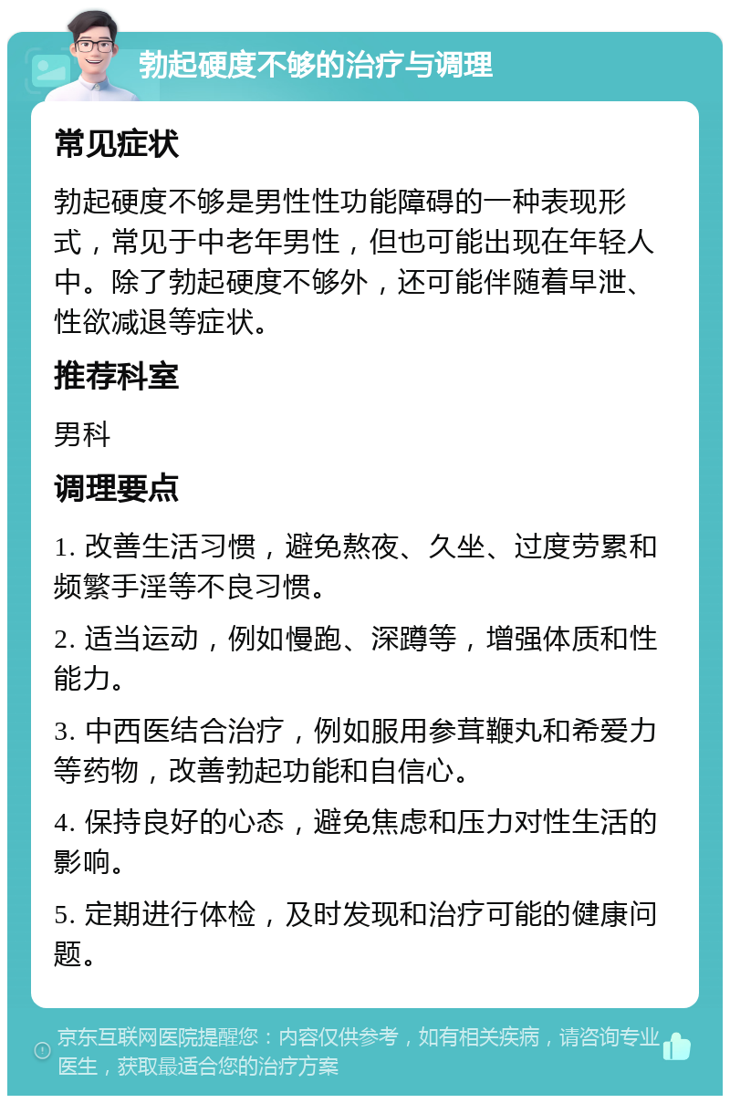 勃起硬度不够的治疗与调理 常见症状 勃起硬度不够是男性性功能障碍的一种表现形式，常见于中老年男性，但也可能出现在年轻人中。除了勃起硬度不够外，还可能伴随着早泄、性欲减退等症状。 推荐科室 男科 调理要点 1. 改善生活习惯，避免熬夜、久坐、过度劳累和频繁手淫等不良习惯。 2. 适当运动，例如慢跑、深蹲等，增强体质和性能力。 3. 中西医结合治疗，例如服用参茸鞭丸和希爱力等药物，改善勃起功能和自信心。 4. 保持良好的心态，避免焦虑和压力对性生活的影响。 5. 定期进行体检，及时发现和治疗可能的健康问题。