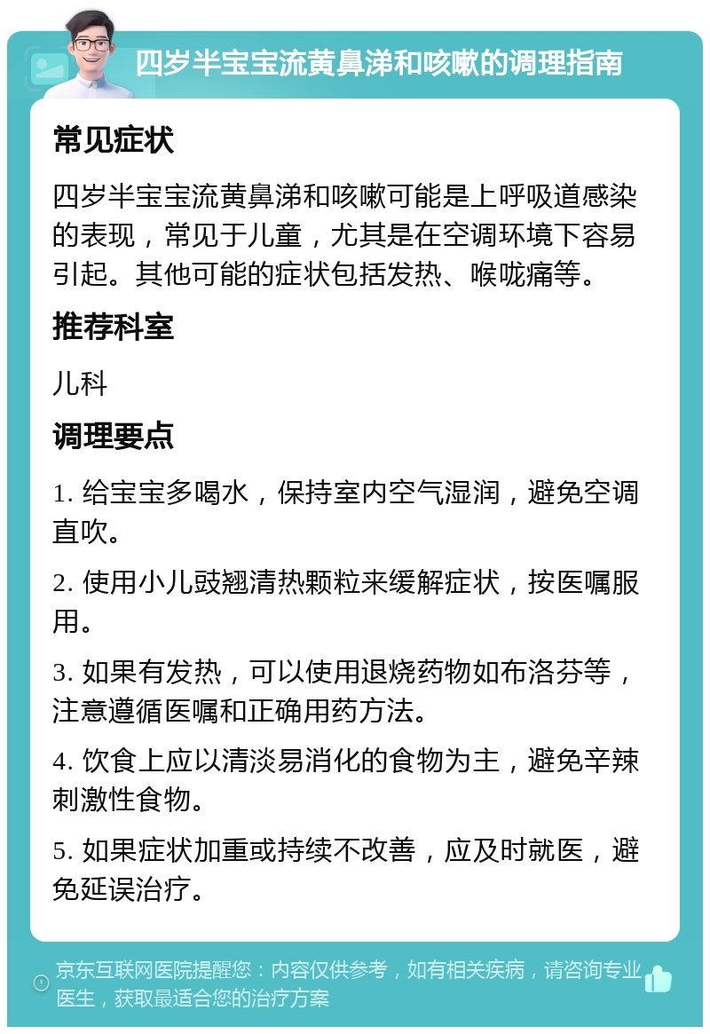 四岁半宝宝流黄鼻涕和咳嗽的调理指南 常见症状 四岁半宝宝流黄鼻涕和咳嗽可能是上呼吸道感染的表现，常见于儿童，尤其是在空调环境下容易引起。其他可能的症状包括发热、喉咙痛等。 推荐科室 儿科 调理要点 1. 给宝宝多喝水，保持室内空气湿润，避免空调直吹。 2. 使用小儿豉翘清热颗粒来缓解症状，按医嘱服用。 3. 如果有发热，可以使用退烧药物如布洛芬等，注意遵循医嘱和正确用药方法。 4. 饮食上应以清淡易消化的食物为主，避免辛辣刺激性食物。 5. 如果症状加重或持续不改善，应及时就医，避免延误治疗。