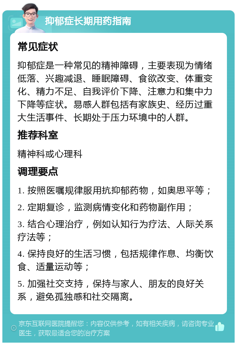 抑郁症长期用药指南 常见症状 抑郁症是一种常见的精神障碍，主要表现为情绪低落、兴趣减退、睡眠障碍、食欲改变、体重变化、精力不足、自我评价下降、注意力和集中力下降等症状。易感人群包括有家族史、经历过重大生活事件、长期处于压力环境中的人群。 推荐科室 精神科或心理科 调理要点 1. 按照医嘱规律服用抗抑郁药物，如奥思平等； 2. 定期复诊，监测病情变化和药物副作用； 3. 结合心理治疗，例如认知行为疗法、人际关系疗法等； 4. 保持良好的生活习惯，包括规律作息、均衡饮食、适量运动等； 5. 加强社交支持，保持与家人、朋友的良好关系，避免孤独感和社交隔离。