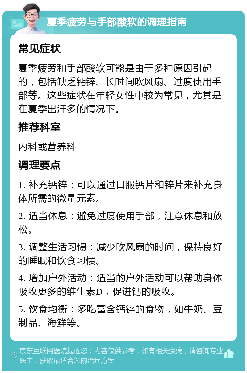 夏季疲劳与手部酸软的调理指南 常见症状 夏季疲劳和手部酸软可能是由于多种原因引起的，包括缺乏钙锌、长时间吹风扇、过度使用手部等。这些症状在年轻女性中较为常见，尤其是在夏季出汗多的情况下。 推荐科室 内科或营养科 调理要点 1. 补充钙锌：可以通过口服钙片和锌片来补充身体所需的微量元素。 2. 适当休息：避免过度使用手部，注意休息和放松。 3. 调整生活习惯：减少吹风扇的时间，保持良好的睡眠和饮食习惯。 4. 增加户外活动：适当的户外活动可以帮助身体吸收更多的维生素D，促进钙的吸收。 5. 饮食均衡：多吃富含钙锌的食物，如牛奶、豆制品、海鲜等。