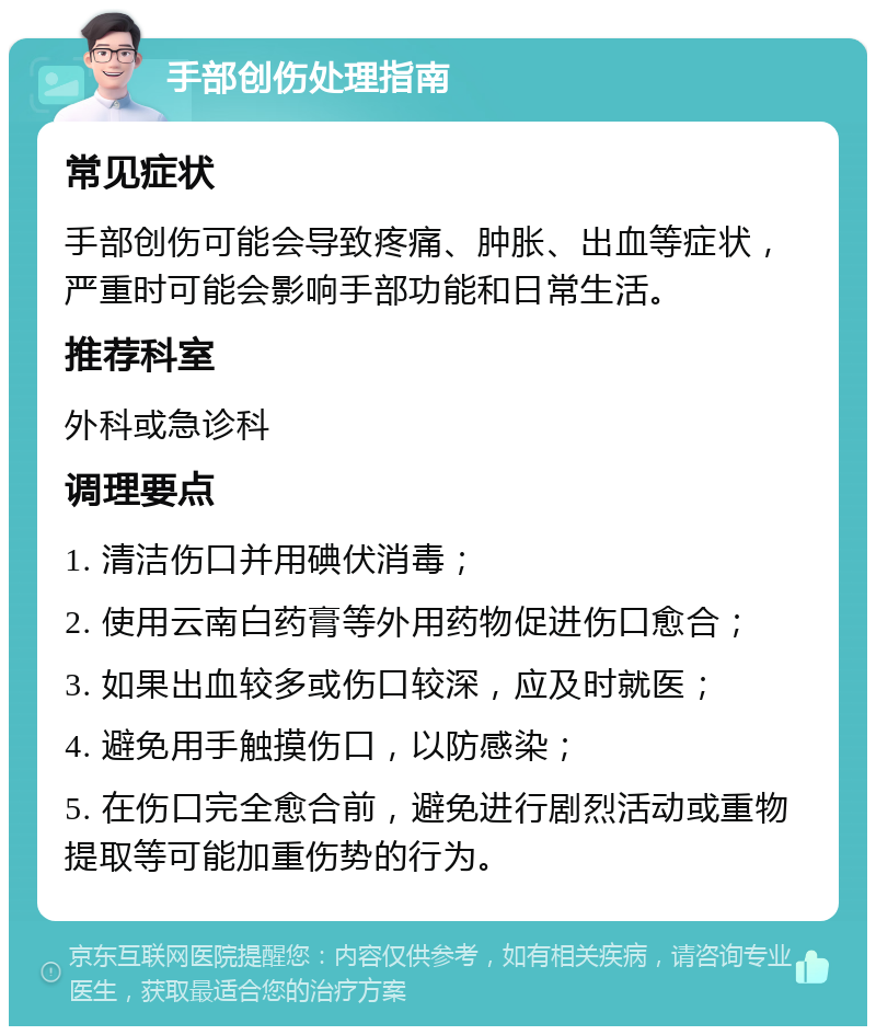 手部创伤处理指南 常见症状 手部创伤可能会导致疼痛、肿胀、出血等症状，严重时可能会影响手部功能和日常生活。 推荐科室 外科或急诊科 调理要点 1. 清洁伤口并用碘伏消毒； 2. 使用云南白药膏等外用药物促进伤口愈合； 3. 如果出血较多或伤口较深，应及时就医； 4. 避免用手触摸伤口，以防感染； 5. 在伤口完全愈合前，避免进行剧烈活动或重物提取等可能加重伤势的行为。