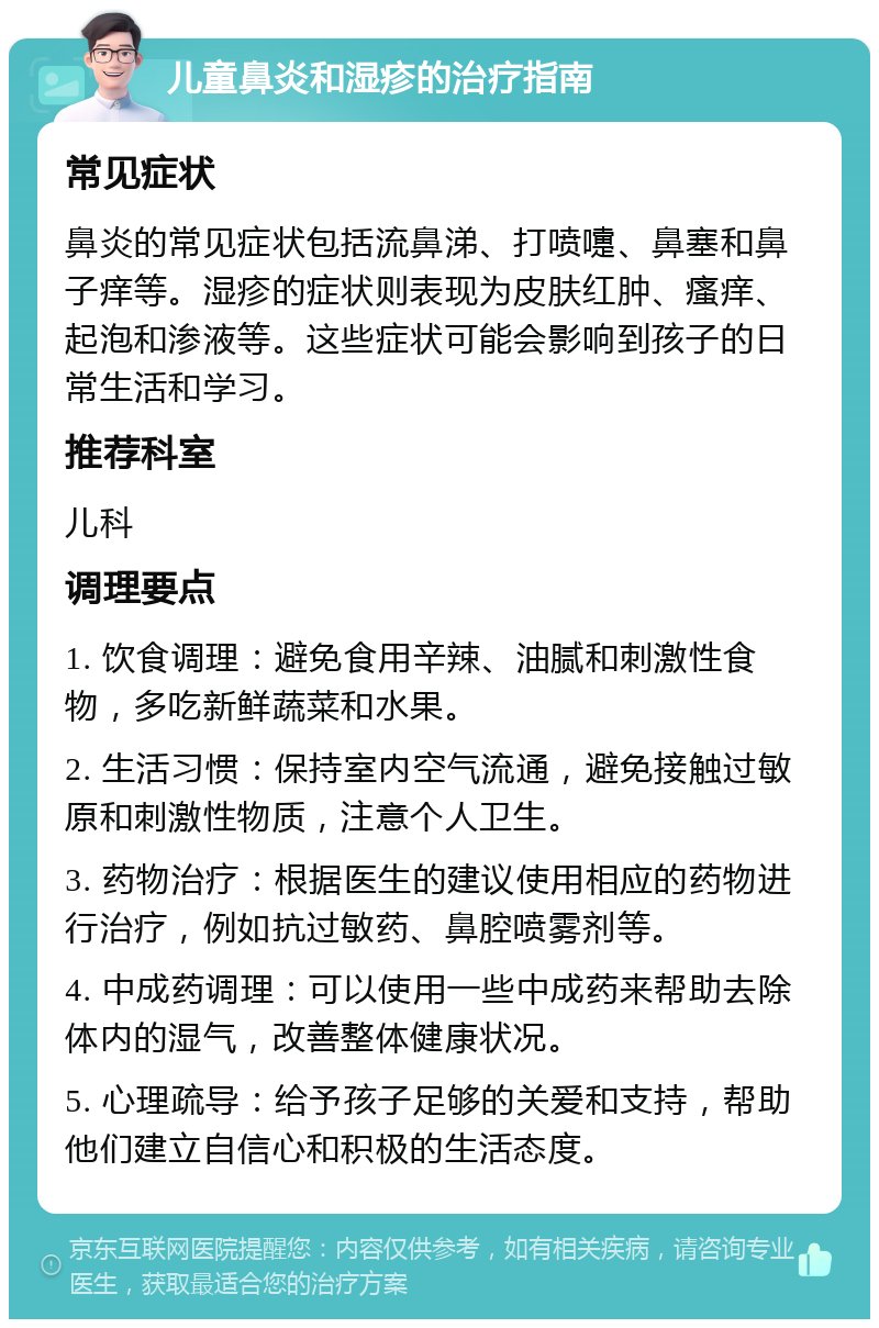 儿童鼻炎和湿疹的治疗指南 常见症状 鼻炎的常见症状包括流鼻涕、打喷嚏、鼻塞和鼻子痒等。湿疹的症状则表现为皮肤红肿、瘙痒、起泡和渗液等。这些症状可能会影响到孩子的日常生活和学习。 推荐科室 儿科 调理要点 1. 饮食调理：避免食用辛辣、油腻和刺激性食物，多吃新鲜蔬菜和水果。 2. 生活习惯：保持室内空气流通，避免接触过敏原和刺激性物质，注意个人卫生。 3. 药物治疗：根据医生的建议使用相应的药物进行治疗，例如抗过敏药、鼻腔喷雾剂等。 4. 中成药调理：可以使用一些中成药来帮助去除体内的湿气，改善整体健康状况。 5. 心理疏导：给予孩子足够的关爱和支持，帮助他们建立自信心和积极的生活态度。