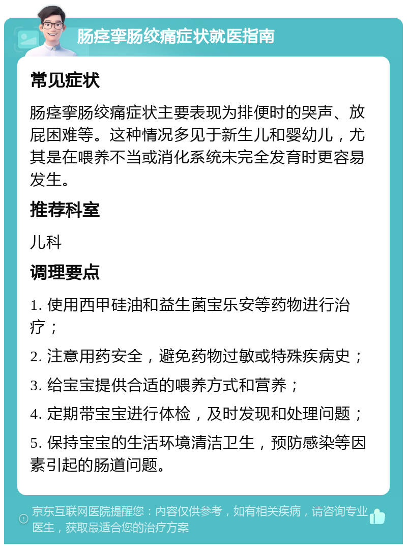 肠痉挛肠绞痛症状就医指南 常见症状 肠痉挛肠绞痛症状主要表现为排便时的哭声、放屁困难等。这种情况多见于新生儿和婴幼儿，尤其是在喂养不当或消化系统未完全发育时更容易发生。 推荐科室 儿科 调理要点 1. 使用西甲硅油和益生菌宝乐安等药物进行治疗； 2. 注意用药安全，避免药物过敏或特殊疾病史； 3. 给宝宝提供合适的喂养方式和营养； 4. 定期带宝宝进行体检，及时发现和处理问题； 5. 保持宝宝的生活环境清洁卫生，预防感染等因素引起的肠道问题。