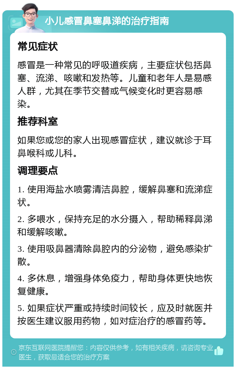 小儿感冒鼻塞鼻涕的治疗指南 常见症状 感冒是一种常见的呼吸道疾病，主要症状包括鼻塞、流涕、咳嗽和发热等。儿童和老年人是易感人群，尤其在季节交替或气候变化时更容易感染。 推荐科室 如果您或您的家人出现感冒症状，建议就诊于耳鼻喉科或儿科。 调理要点 1. 使用海盐水喷雾清洁鼻腔，缓解鼻塞和流涕症状。 2. 多喂水，保持充足的水分摄入，帮助稀释鼻涕和缓解咳嗽。 3. 使用吸鼻器清除鼻腔内的分泌物，避免感染扩散。 4. 多休息，增强身体免疫力，帮助身体更快地恢复健康。 5. 如果症状严重或持续时间较长，应及时就医并按医生建议服用药物，如对症治疗的感冒药等。