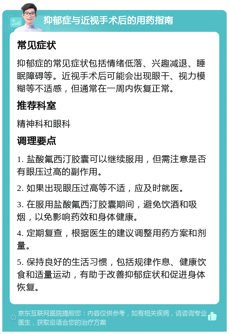 抑郁症与近视手术后的用药指南 常见症状 抑郁症的常见症状包括情绪低落、兴趣减退、睡眠障碍等。近视手术后可能会出现眼干、视力模糊等不适感，但通常在一周内恢复正常。 推荐科室 精神科和眼科 调理要点 1. 盐酸氟西汀胶囊可以继续服用，但需注意是否有眼压过高的副作用。 2. 如果出现眼压过高等不适，应及时就医。 3. 在服用盐酸氟西汀胶囊期间，避免饮酒和吸烟，以免影响药效和身体健康。 4. 定期复查，根据医生的建议调整用药方案和剂量。 5. 保持良好的生活习惯，包括规律作息、健康饮食和适量运动，有助于改善抑郁症状和促进身体恢复。