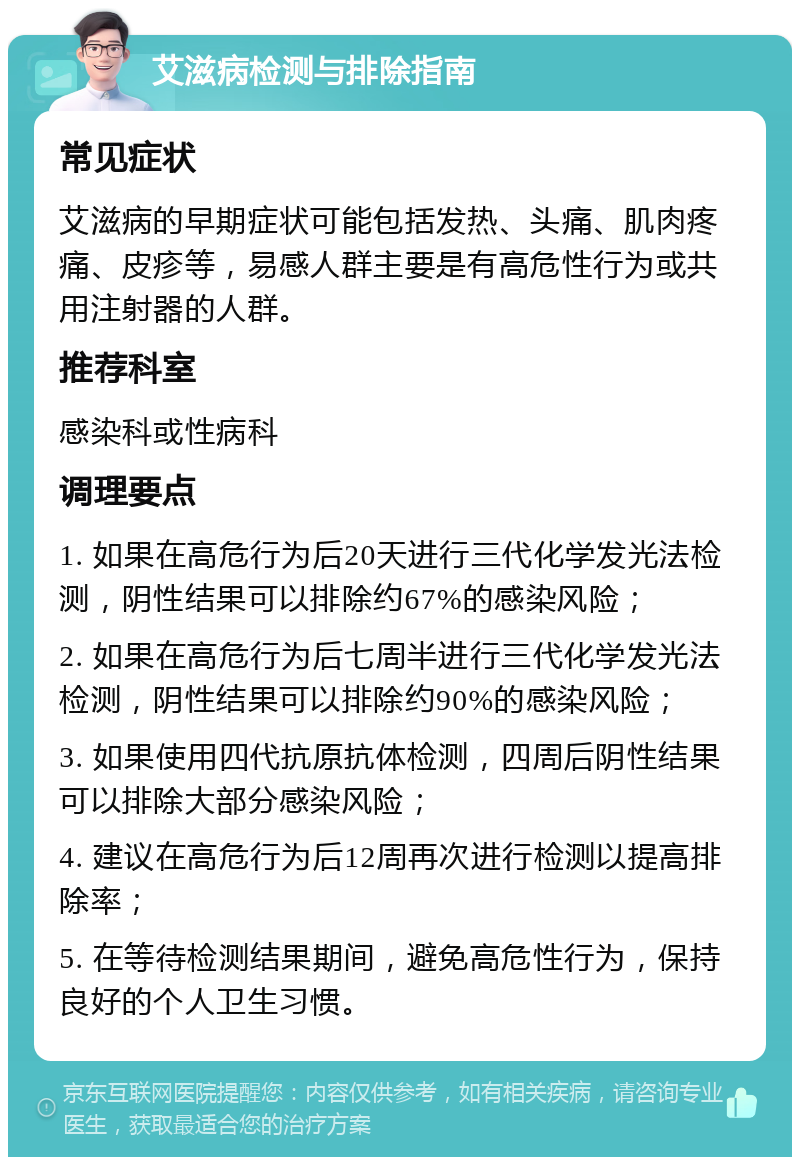 艾滋病检测与排除指南 常见症状 艾滋病的早期症状可能包括发热、头痛、肌肉疼痛、皮疹等，易感人群主要是有高危性行为或共用注射器的人群。 推荐科室 感染科或性病科 调理要点 1. 如果在高危行为后20天进行三代化学发光法检测，阴性结果可以排除约67%的感染风险； 2. 如果在高危行为后七周半进行三代化学发光法检测，阴性结果可以排除约90%的感染风险； 3. 如果使用四代抗原抗体检测，四周后阴性结果可以排除大部分感染风险； 4. 建议在高危行为后12周再次进行检测以提高排除率； 5. 在等待检测结果期间，避免高危性行为，保持良好的个人卫生习惯。