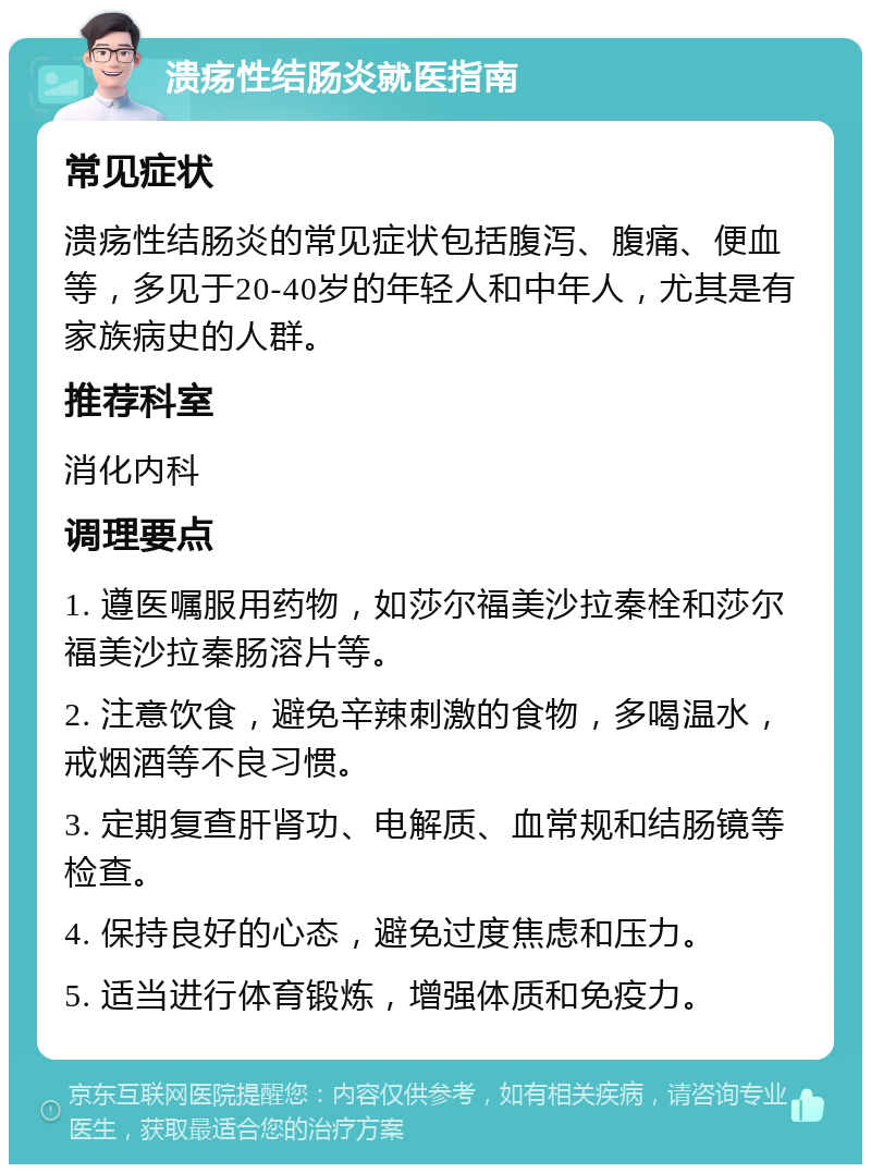 溃疡性结肠炎就医指南 常见症状 溃疡性结肠炎的常见症状包括腹泻、腹痛、便血等，多见于20-40岁的年轻人和中年人，尤其是有家族病史的人群。 推荐科室 消化内科 调理要点 1. 遵医嘱服用药物，如莎尔福美沙拉秦栓和莎尔福美沙拉秦肠溶片等。 2. 注意饮食，避免辛辣刺激的食物，多喝温水，戒烟酒等不良习惯。 3. 定期复查肝肾功、电解质、血常规和结肠镜等检查。 4. 保持良好的心态，避免过度焦虑和压力。 5. 适当进行体育锻炼，增强体质和免疫力。