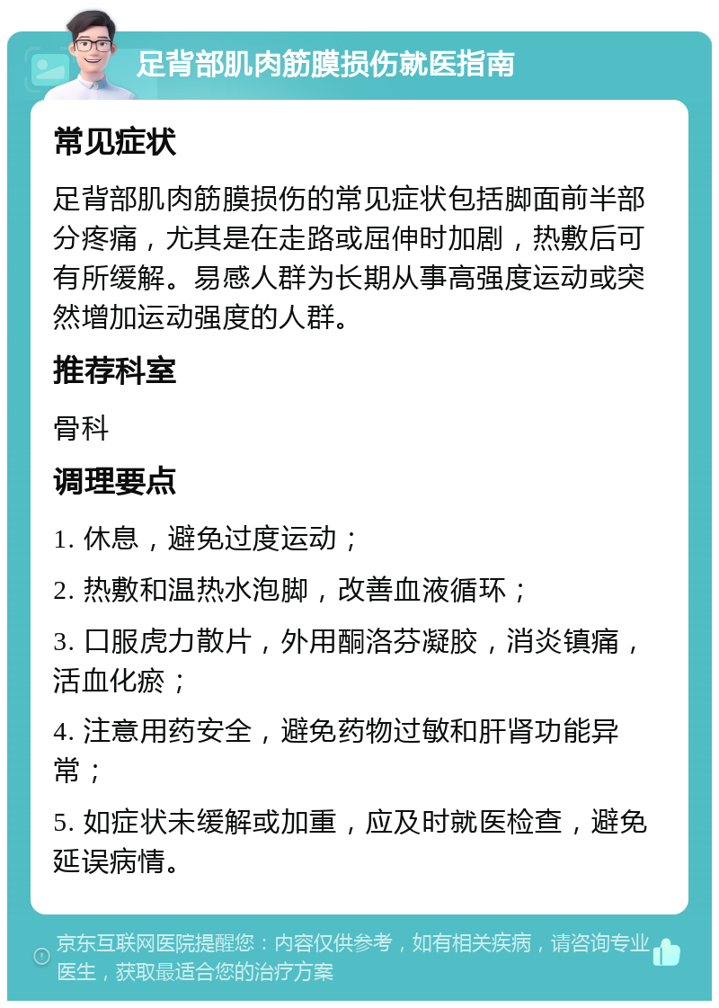 足背部肌肉筋膜损伤就医指南 常见症状 足背部肌肉筋膜损伤的常见症状包括脚面前半部分疼痛，尤其是在走路或屈伸时加剧，热敷后可有所缓解。易感人群为长期从事高强度运动或突然增加运动强度的人群。 推荐科室 骨科 调理要点 1. 休息，避免过度运动； 2. 热敷和温热水泡脚，改善血液循环； 3. 口服虎力散片，外用酮洛芬凝胶，消炎镇痛，活血化瘀； 4. 注意用药安全，避免药物过敏和肝肾功能异常； 5. 如症状未缓解或加重，应及时就医检查，避免延误病情。