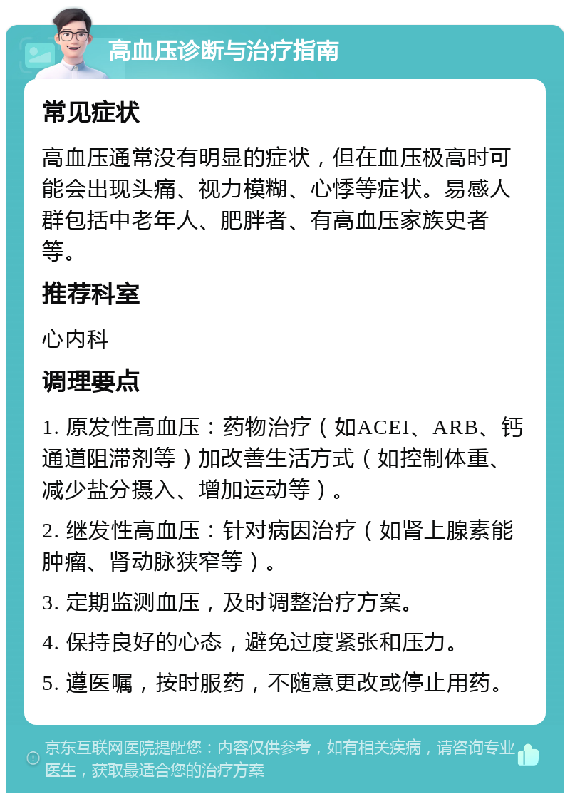 高血压诊断与治疗指南 常见症状 高血压通常没有明显的症状，但在血压极高时可能会出现头痛、视力模糊、心悸等症状。易感人群包括中老年人、肥胖者、有高血压家族史者等。 推荐科室 心内科 调理要点 1. 原发性高血压：药物治疗（如ACEI、ARB、钙通道阻滞剂等）加改善生活方式（如控制体重、减少盐分摄入、增加运动等）。 2. 继发性高血压：针对病因治疗（如肾上腺素能肿瘤、肾动脉狭窄等）。 3. 定期监测血压，及时调整治疗方案。 4. 保持良好的心态，避免过度紧张和压力。 5. 遵医嘱，按时服药，不随意更改或停止用药。