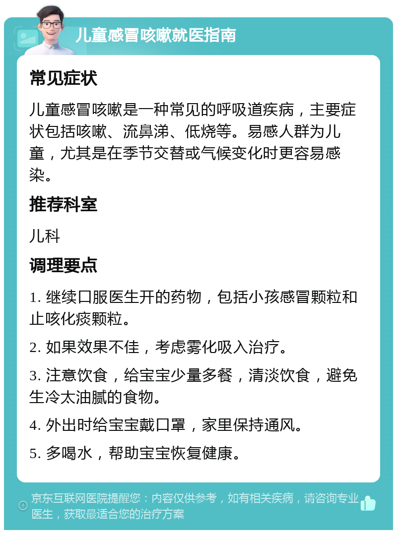 儿童感冒咳嗽就医指南 常见症状 儿童感冒咳嗽是一种常见的呼吸道疾病，主要症状包括咳嗽、流鼻涕、低烧等。易感人群为儿童，尤其是在季节交替或气候变化时更容易感染。 推荐科室 儿科 调理要点 1. 继续口服医生开的药物，包括小孩感冒颗粒和止咳化痰颗粒。 2. 如果效果不佳，考虑雾化吸入治疗。 3. 注意饮食，给宝宝少量多餐，清淡饮食，避免生冷太油腻的食物。 4. 外出时给宝宝戴口罩，家里保持通风。 5. 多喝水，帮助宝宝恢复健康。