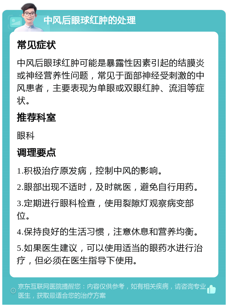 中风后眼球红肿的处理 常见症状 中风后眼球红肿可能是暴露性因素引起的结膜炎或神经营养性问题，常见于面部神经受刺激的中风患者，主要表现为单眼或双眼红肿、流泪等症状。 推荐科室 眼科 调理要点 1.积极治疗原发病，控制中风的影响。 2.眼部出现不适时，及时就医，避免自行用药。 3.定期进行眼科检查，使用裂隙灯观察病变部位。 4.保持良好的生活习惯，注意休息和营养均衡。 5.如果医生建议，可以使用适当的眼药水进行治疗，但必须在医生指导下使用。