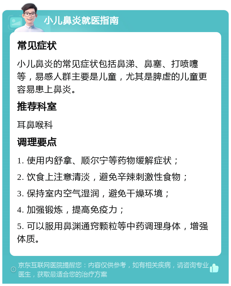 小儿鼻炎就医指南 常见症状 小儿鼻炎的常见症状包括鼻涕、鼻塞、打喷嚏等，易感人群主要是儿童，尤其是脾虚的儿童更容易患上鼻炎。 推荐科室 耳鼻喉科 调理要点 1. 使用内舒拿、顺尔宁等药物缓解症状； 2. 饮食上注意清淡，避免辛辣刺激性食物； 3. 保持室内空气湿润，避免干燥环境； 4. 加强锻炼，提高免疫力； 5. 可以服用鼻渊通窍颗粒等中药调理身体，增强体质。