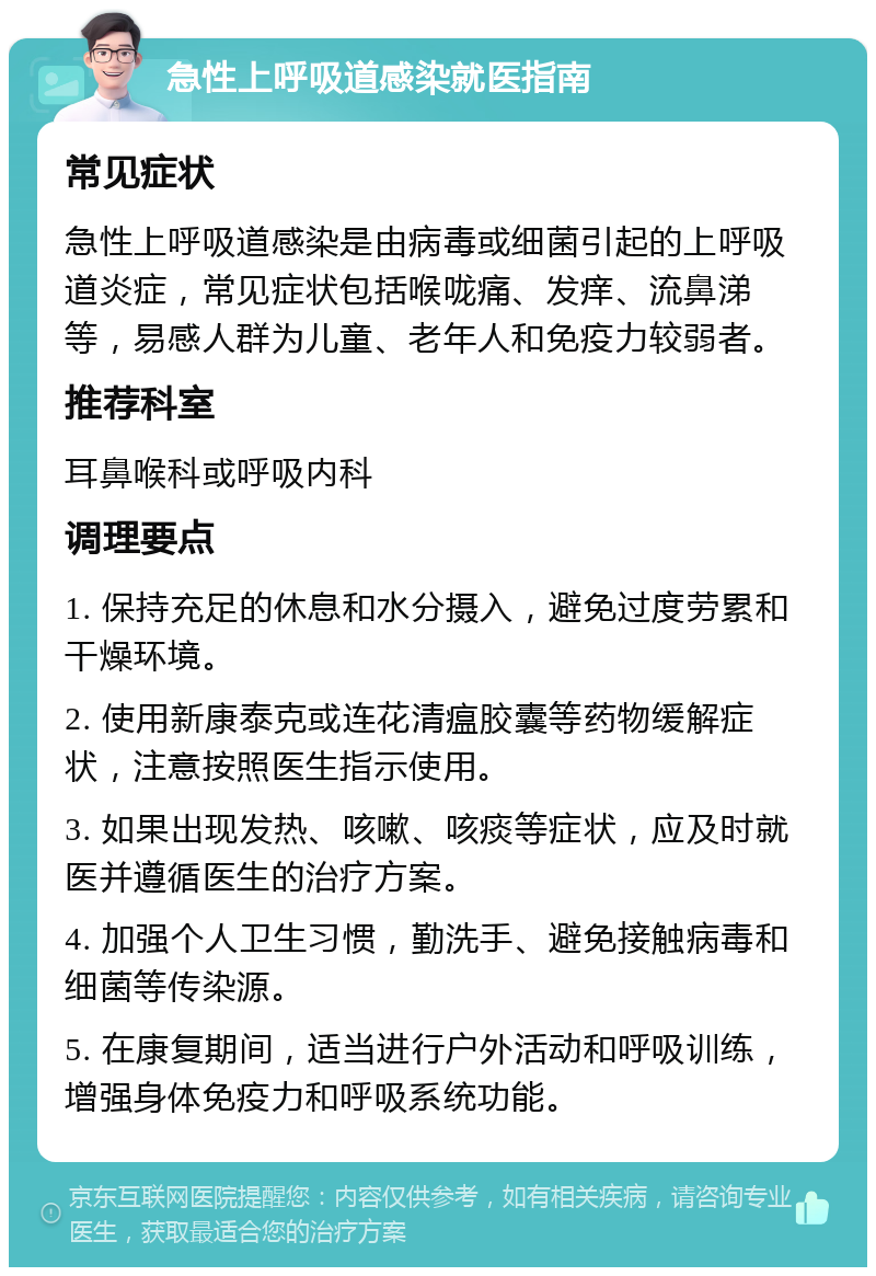 急性上呼吸道感染就医指南 常见症状 急性上呼吸道感染是由病毒或细菌引起的上呼吸道炎症，常见症状包括喉咙痛、发痒、流鼻涕等，易感人群为儿童、老年人和免疫力较弱者。 推荐科室 耳鼻喉科或呼吸内科 调理要点 1. 保持充足的休息和水分摄入，避免过度劳累和干燥环境。 2. 使用新康泰克或连花清瘟胶囊等药物缓解症状，注意按照医生指示使用。 3. 如果出现发热、咳嗽、咳痰等症状，应及时就医并遵循医生的治疗方案。 4. 加强个人卫生习惯，勤洗手、避免接触病毒和细菌等传染源。 5. 在康复期间，适当进行户外活动和呼吸训练，增强身体免疫力和呼吸系统功能。