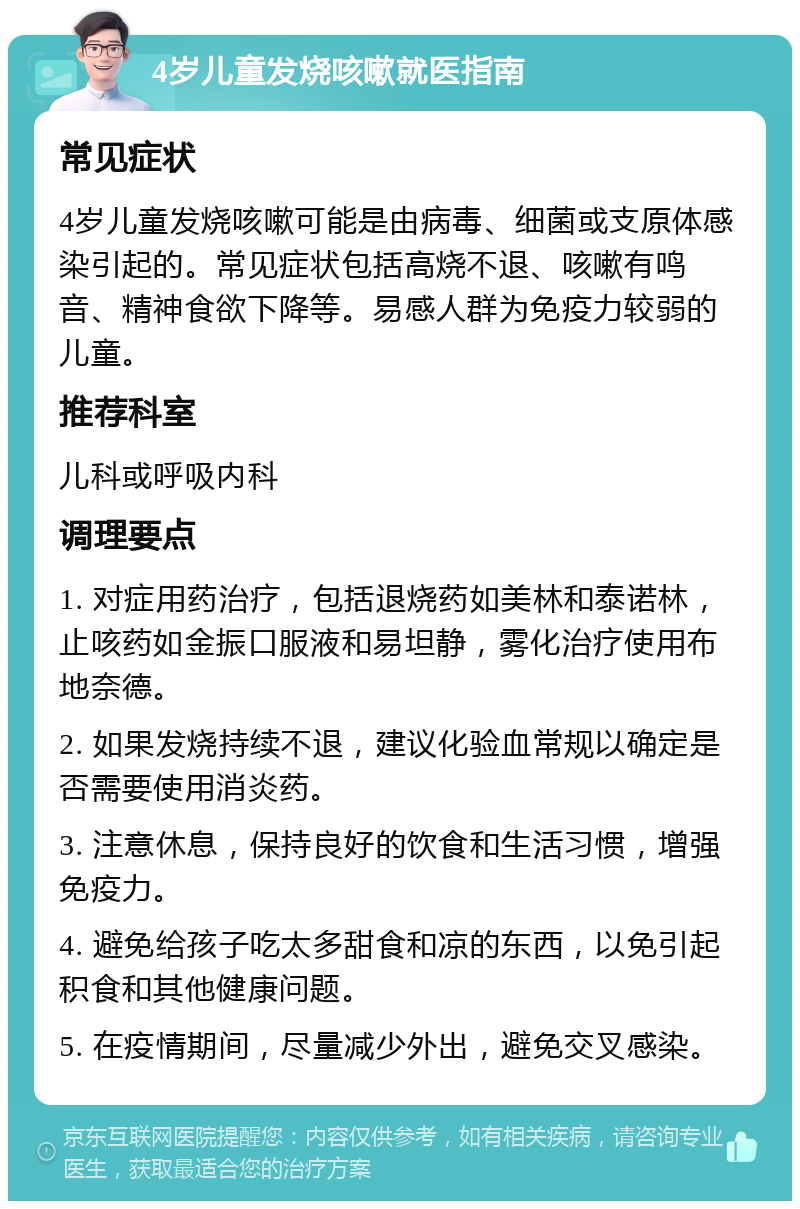 4岁儿童发烧咳嗽就医指南 常见症状 4岁儿童发烧咳嗽可能是由病毒、细菌或支原体感染引起的。常见症状包括高烧不退、咳嗽有鸣音、精神食欲下降等。易感人群为免疫力较弱的儿童。 推荐科室 儿科或呼吸内科 调理要点 1. 对症用药治疗，包括退烧药如美林和泰诺林，止咳药如金振口服液和易坦静，雾化治疗使用布地奈德。 2. 如果发烧持续不退，建议化验血常规以确定是否需要使用消炎药。 3. 注意休息，保持良好的饮食和生活习惯，增强免疫力。 4. 避免给孩子吃太多甜食和凉的东西，以免引起积食和其他健康问题。 5. 在疫情期间，尽量减少外出，避免交叉感染。