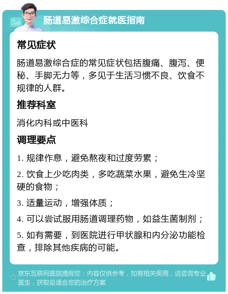 肠道易激综合症就医指南 常见症状 肠道易激综合症的常见症状包括腹痛、腹泻、便秘、手脚无力等，多见于生活习惯不良、饮食不规律的人群。 推荐科室 消化内科或中医科 调理要点 1. 规律作息，避免熬夜和过度劳累； 2. 饮食上少吃肉类，多吃蔬菜水果，避免生冷坚硬的食物； 3. 适量运动，增强体质； 4. 可以尝试服用肠道调理药物，如益生菌制剂； 5. 如有需要，到医院进行甲状腺和内分泌功能检查，排除其他疾病的可能。