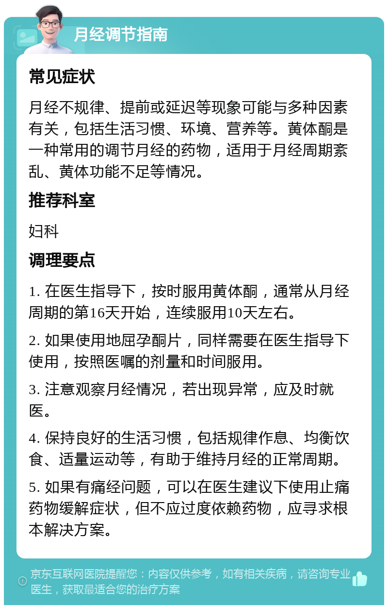 月经调节指南 常见症状 月经不规律、提前或延迟等现象可能与多种因素有关，包括生活习惯、环境、营养等。黄体酮是一种常用的调节月经的药物，适用于月经周期紊乱、黄体功能不足等情况。 推荐科室 妇科 调理要点 1. 在医生指导下，按时服用黄体酮，通常从月经周期的第16天开始，连续服用10天左右。 2. 如果使用地屈孕酮片，同样需要在医生指导下使用，按照医嘱的剂量和时间服用。 3. 注意观察月经情况，若出现异常，应及时就医。 4. 保持良好的生活习惯，包括规律作息、均衡饮食、适量运动等，有助于维持月经的正常周期。 5. 如果有痛经问题，可以在医生建议下使用止痛药物缓解症状，但不应过度依赖药物，应寻求根本解决方案。