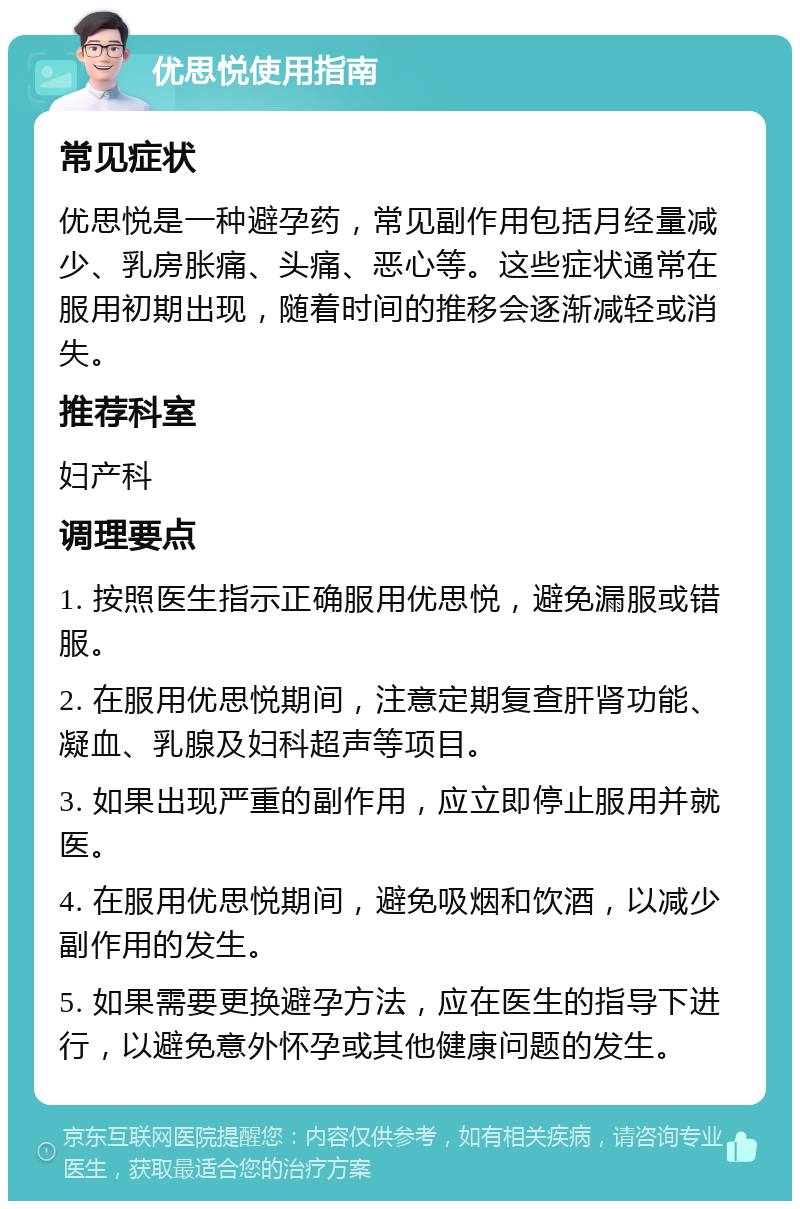 优思悦使用指南 常见症状 优思悦是一种避孕药，常见副作用包括月经量减少、乳房胀痛、头痛、恶心等。这些症状通常在服用初期出现，随着时间的推移会逐渐减轻或消失。 推荐科室 妇产科 调理要点 1. 按照医生指示正确服用优思悦，避免漏服或错服。 2. 在服用优思悦期间，注意定期复查肝肾功能、凝血、乳腺及妇科超声等项目。 3. 如果出现严重的副作用，应立即停止服用并就医。 4. 在服用优思悦期间，避免吸烟和饮酒，以减少副作用的发生。 5. 如果需要更换避孕方法，应在医生的指导下进行，以避免意外怀孕或其他健康问题的发生。