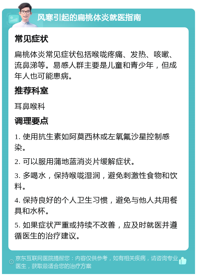 风寒引起的扁桃体炎就医指南 常见症状 扁桃体炎常见症状包括喉咙疼痛、发热、咳嗽、流鼻涕等。易感人群主要是儿童和青少年，但成年人也可能患病。 推荐科室 耳鼻喉科 调理要点 1. 使用抗生素如阿莫西林或左氧氟沙星控制感染。 2. 可以服用蒲地蓝消炎片缓解症状。 3. 多喝水，保持喉咙湿润，避免刺激性食物和饮料。 4. 保持良好的个人卫生习惯，避免与他人共用餐具和水杯。 5. 如果症状严重或持续不改善，应及时就医并遵循医生的治疗建议。