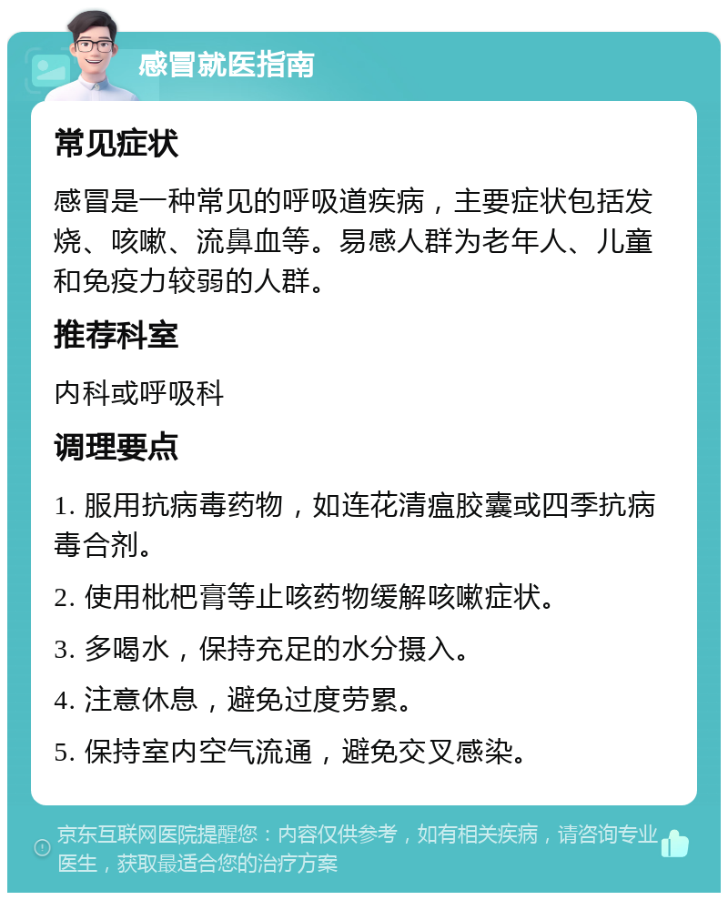 感冒就医指南 常见症状 感冒是一种常见的呼吸道疾病，主要症状包括发烧、咳嗽、流鼻血等。易感人群为老年人、儿童和免疫力较弱的人群。 推荐科室 内科或呼吸科 调理要点 1. 服用抗病毒药物，如连花清瘟胶囊或四季抗病毒合剂。 2. 使用枇杷膏等止咳药物缓解咳嗽症状。 3. 多喝水，保持充足的水分摄入。 4. 注意休息，避免过度劳累。 5. 保持室内空气流通，避免交叉感染。