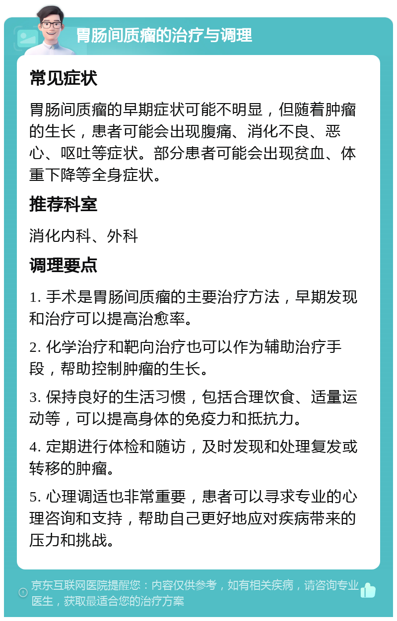 胃肠间质瘤的治疗与调理 常见症状 胃肠间质瘤的早期症状可能不明显，但随着肿瘤的生长，患者可能会出现腹痛、消化不良、恶心、呕吐等症状。部分患者可能会出现贫血、体重下降等全身症状。 推荐科室 消化内科、外科 调理要点 1. 手术是胃肠间质瘤的主要治疗方法，早期发现和治疗可以提高治愈率。 2. 化学治疗和靶向治疗也可以作为辅助治疗手段，帮助控制肿瘤的生长。 3. 保持良好的生活习惯，包括合理饮食、适量运动等，可以提高身体的免疫力和抵抗力。 4. 定期进行体检和随访，及时发现和处理复发或转移的肿瘤。 5. 心理调适也非常重要，患者可以寻求专业的心理咨询和支持，帮助自己更好地应对疾病带来的压力和挑战。