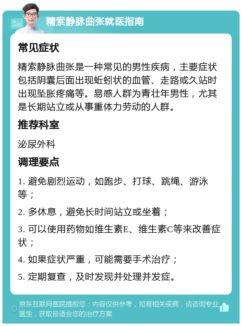 精索静脉曲张就医指南 常见症状 精索静脉曲张是一种常见的男性疾病，主要症状包括阴囊后面出现蚯蚓状的血管、走路或久站时出现坠胀疼痛等。易感人群为青壮年男性，尤其是长期站立或从事重体力劳动的人群。 推荐科室 泌尿外科 调理要点 1. 避免剧烈运动，如跑步、打球、跳绳、游泳等； 2. 多休息，避免长时间站立或坐着； 3. 可以使用药物如维生素E、维生素C等来改善症状； 4. 如果症状严重，可能需要手术治疗； 5. 定期复查，及时发现并处理并发症。