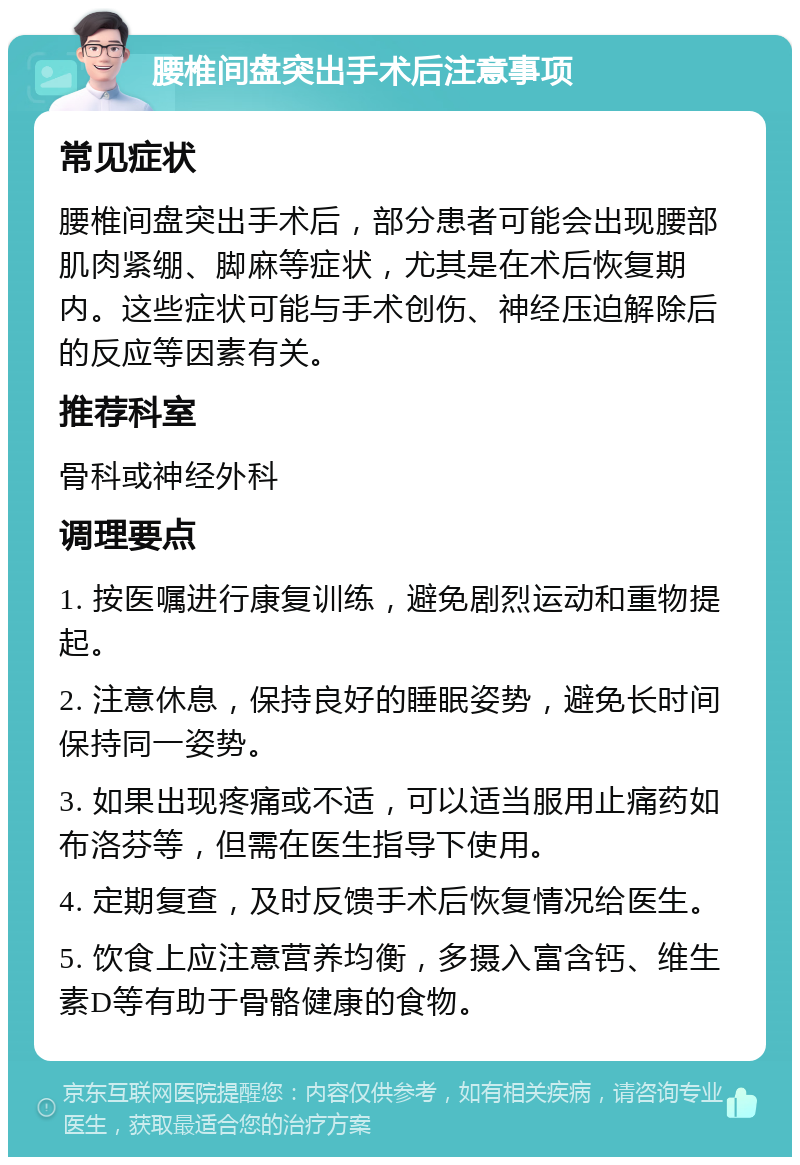 腰椎间盘突出手术后注意事项 常见症状 腰椎间盘突出手术后，部分患者可能会出现腰部肌肉紧绷、脚麻等症状，尤其是在术后恢复期内。这些症状可能与手术创伤、神经压迫解除后的反应等因素有关。 推荐科室 骨科或神经外科 调理要点 1. 按医嘱进行康复训练，避免剧烈运动和重物提起。 2. 注意休息，保持良好的睡眠姿势，避免长时间保持同一姿势。 3. 如果出现疼痛或不适，可以适当服用止痛药如布洛芬等，但需在医生指导下使用。 4. 定期复查，及时反馈手术后恢复情况给医生。 5. 饮食上应注意营养均衡，多摄入富含钙、维生素D等有助于骨骼健康的食物。