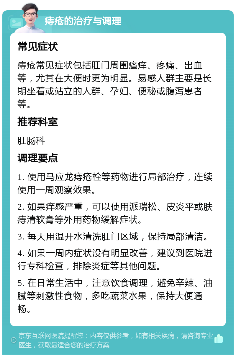 痔疮的治疗与调理 常见症状 痔疮常见症状包括肛门周围瘙痒、疼痛、出血等，尤其在大便时更为明显。易感人群主要是长期坐着或站立的人群、孕妇、便秘或腹泻患者等。 推荐科室 肛肠科 调理要点 1. 使用马应龙痔疮栓等药物进行局部治疗，连续使用一周观察效果。 2. 如果痒感严重，可以使用派瑞松、皮炎平或肤痔清软膏等外用药物缓解症状。 3. 每天用温开水清洗肛门区域，保持局部清洁。 4. 如果一周内症状没有明显改善，建议到医院进行专科检查，排除炎症等其他问题。 5. 在日常生活中，注意饮食调理，避免辛辣、油腻等刺激性食物，多吃蔬菜水果，保持大便通畅。