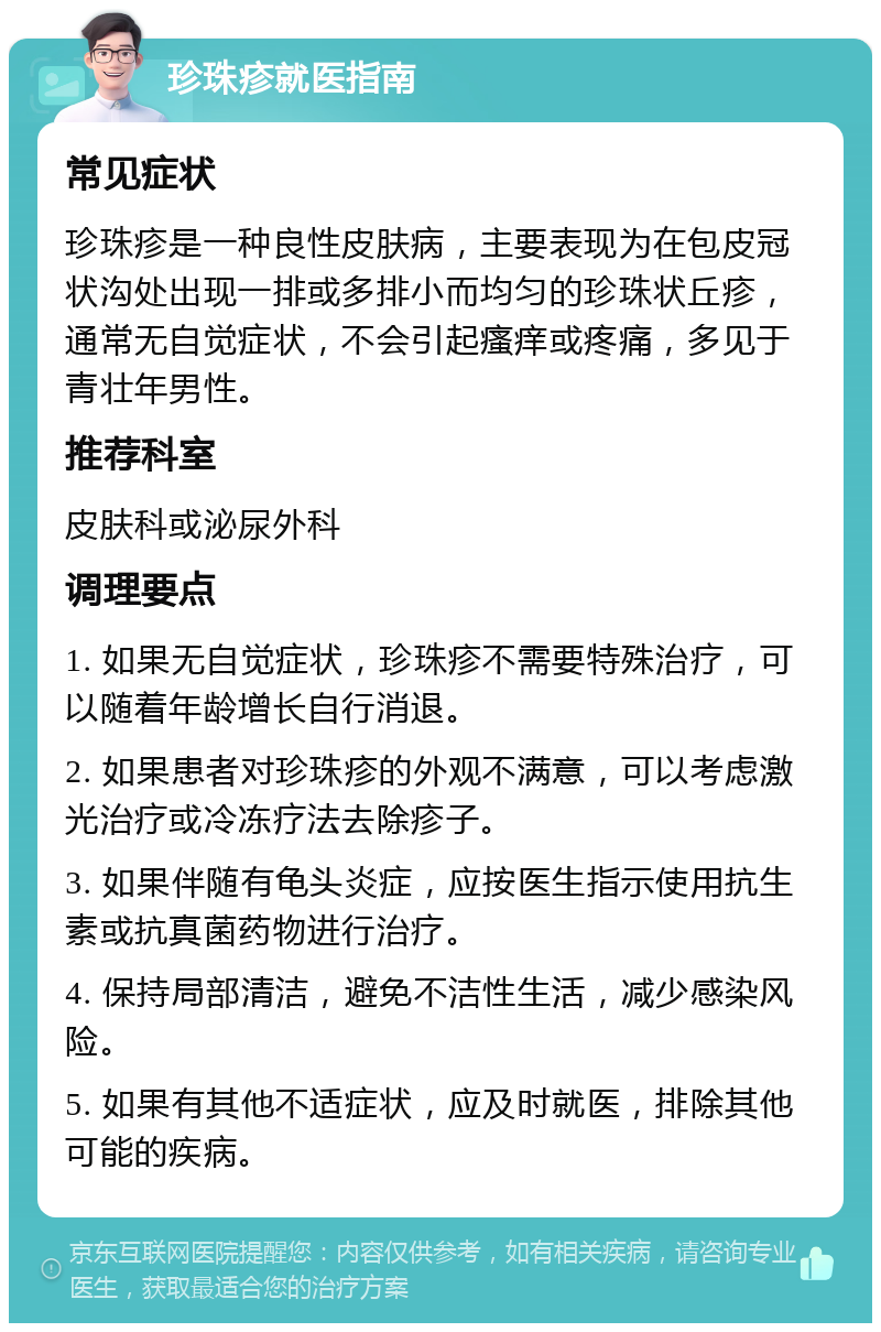 珍珠疹就医指南 常见症状 珍珠疹是一种良性皮肤病，主要表现为在包皮冠状沟处出现一排或多排小而均匀的珍珠状丘疹，通常无自觉症状，不会引起瘙痒或疼痛，多见于青壮年男性。 推荐科室 皮肤科或泌尿外科 调理要点 1. 如果无自觉症状，珍珠疹不需要特殊治疗，可以随着年龄增长自行消退。 2. 如果患者对珍珠疹的外观不满意，可以考虑激光治疗或冷冻疗法去除疹子。 3. 如果伴随有龟头炎症，应按医生指示使用抗生素或抗真菌药物进行治疗。 4. 保持局部清洁，避免不洁性生活，减少感染风险。 5. 如果有其他不适症状，应及时就医，排除其他可能的疾病。