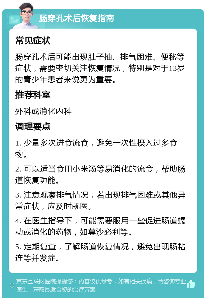 肠穿孔术后恢复指南 常见症状 肠穿孔术后可能出现肚子抽、排气困难、便秘等症状，需要密切关注恢复情况，特别是对于13岁的青少年患者来说更为重要。 推荐科室 外科或消化内科 调理要点 1. 少量多次进食流食，避免一次性摄入过多食物。 2. 可以适当食用小米汤等易消化的流食，帮助肠道恢复功能。 3. 注意观察排气情况，若出现排气困难或其他异常症状，应及时就医。 4. 在医生指导下，可能需要服用一些促进肠道蠕动或消化的药物，如莫沙必利等。 5. 定期复查，了解肠道恢复情况，避免出现肠粘连等并发症。