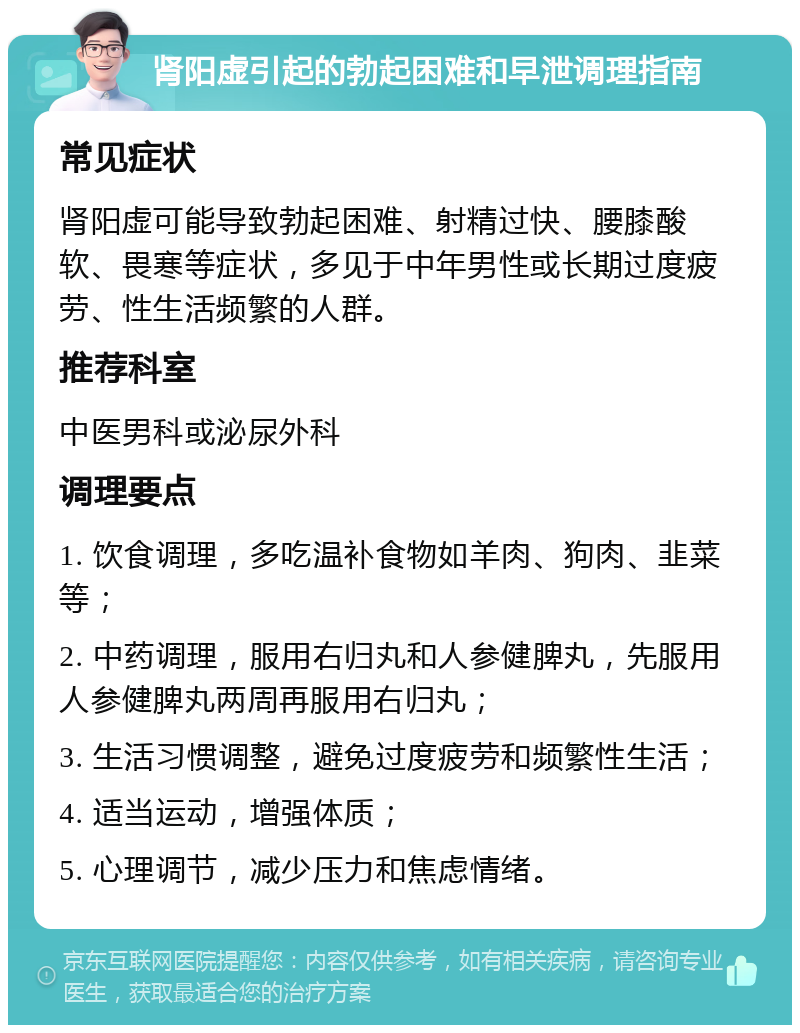 肾阳虚引起的勃起困难和早泄调理指南 常见症状 肾阳虚可能导致勃起困难、射精过快、腰膝酸软、畏寒等症状，多见于中年男性或长期过度疲劳、性生活频繁的人群。 推荐科室 中医男科或泌尿外科 调理要点 1. 饮食调理，多吃温补食物如羊肉、狗肉、韭菜等； 2. 中药调理，服用右归丸和人参健脾丸，先服用人参健脾丸两周再服用右归丸； 3. 生活习惯调整，避免过度疲劳和频繁性生活； 4. 适当运动，增强体质； 5. 心理调节，减少压力和焦虑情绪。