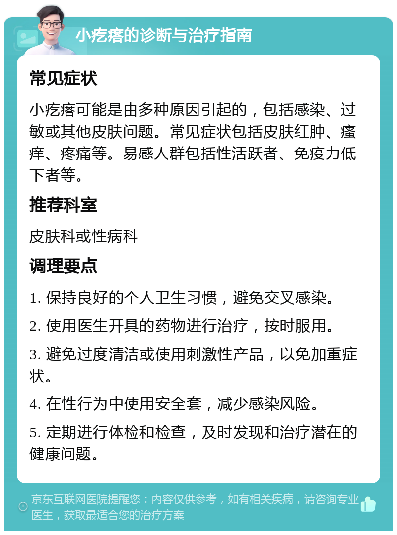 小疙瘩的诊断与治疗指南 常见症状 小疙瘩可能是由多种原因引起的，包括感染、过敏或其他皮肤问题。常见症状包括皮肤红肿、瘙痒、疼痛等。易感人群包括性活跃者、免疫力低下者等。 推荐科室 皮肤科或性病科 调理要点 1. 保持良好的个人卫生习惯，避免交叉感染。 2. 使用医生开具的药物进行治疗，按时服用。 3. 避免过度清洁或使用刺激性产品，以免加重症状。 4. 在性行为中使用安全套，减少感染风险。 5. 定期进行体检和检查，及时发现和治疗潜在的健康问题。