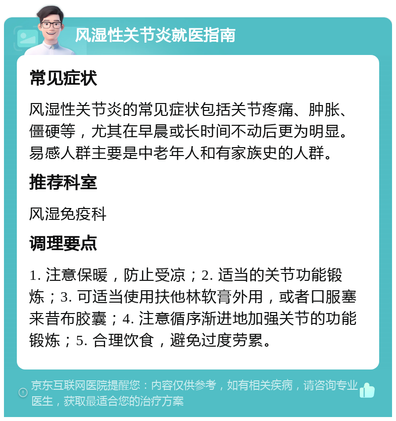 风湿性关节炎就医指南 常见症状 风湿性关节炎的常见症状包括关节疼痛、肿胀、僵硬等，尤其在早晨或长时间不动后更为明显。易感人群主要是中老年人和有家族史的人群。 推荐科室 风湿免疫科 调理要点 1. 注意保暖，防止受凉；2. 适当的关节功能锻炼；3. 可适当使用扶他林软膏外用，或者口服塞来昔布胶囊；4. 注意循序渐进地加强关节的功能锻炼；5. 合理饮食，避免过度劳累。