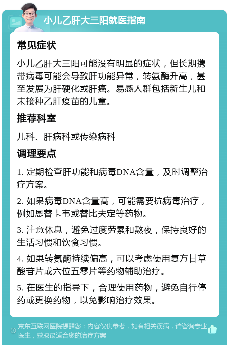 小儿乙肝大三阳就医指南 常见症状 小儿乙肝大三阳可能没有明显的症状，但长期携带病毒可能会导致肝功能异常，转氨酶升高，甚至发展为肝硬化或肝癌。易感人群包括新生儿和未接种乙肝疫苗的儿童。 推荐科室 儿科、肝病科或传染病科 调理要点 1. 定期检查肝功能和病毒DNA含量，及时调整治疗方案。 2. 如果病毒DNA含量高，可能需要抗病毒治疗，例如恩替卡韦或替比夫定等药物。 3. 注意休息，避免过度劳累和熬夜，保持良好的生活习惯和饮食习惯。 4. 如果转氨酶持续偏高，可以考虑使用复方甘草酸苷片或六位五零片等药物辅助治疗。 5. 在医生的指导下，合理使用药物，避免自行停药或更换药物，以免影响治疗效果。