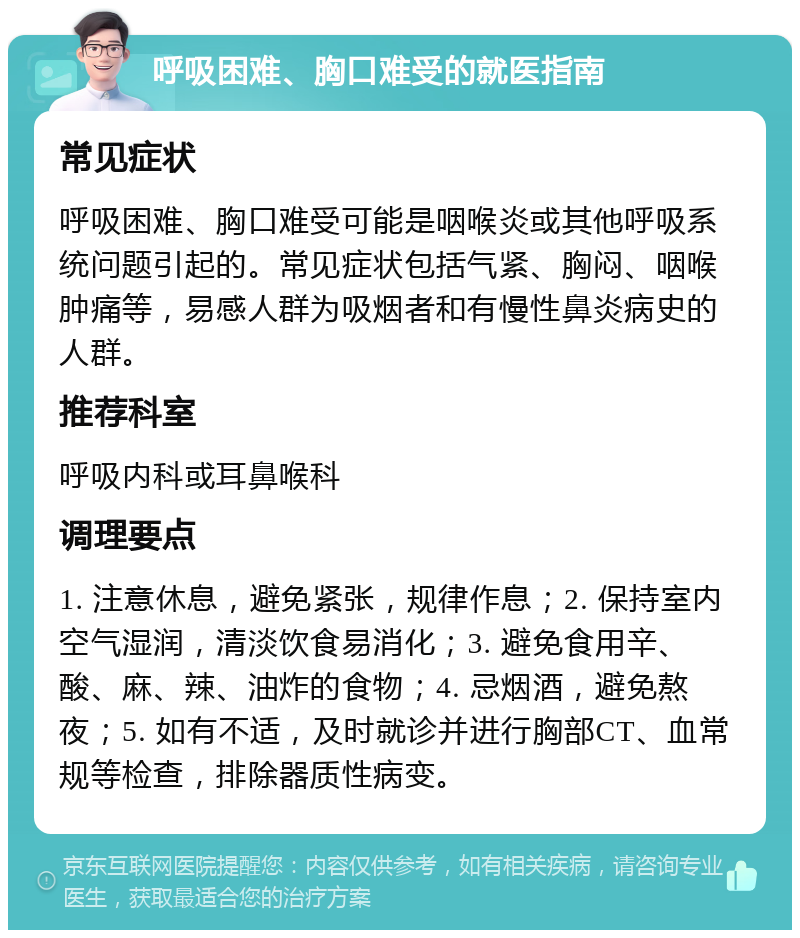 呼吸困难、胸口难受的就医指南 常见症状 呼吸困难、胸口难受可能是咽喉炎或其他呼吸系统问题引起的。常见症状包括气紧、胸闷、咽喉肿痛等，易感人群为吸烟者和有慢性鼻炎病史的人群。 推荐科室 呼吸内科或耳鼻喉科 调理要点 1. 注意休息，避免紧张，规律作息；2. 保持室内空气湿润，清淡饮食易消化；3. 避免食用辛、酸、麻、辣、油炸的食物；4. 忌烟酒，避免熬夜；5. 如有不适，及时就诊并进行胸部CT、血常规等检查，排除器质性病变。